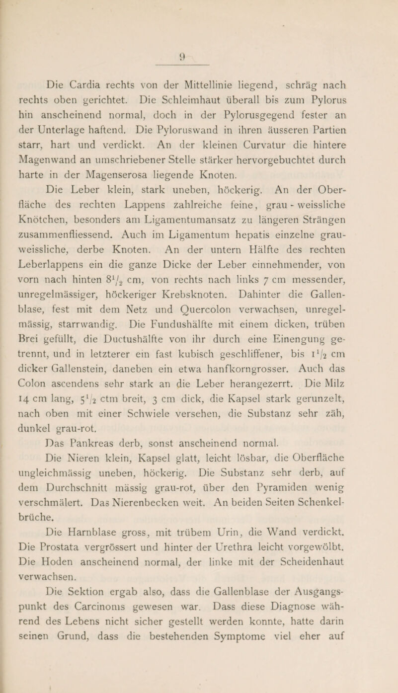 Die Cardia rechts von der Mittellinie liegend, schräg nach rechts oben gerichtet. Die Schleimhaut überall bis zum Pylorus hin anscheinend normal, doch in der Pylorusgegend fester an der Unterlage haftend. Die Pylorusvvand in ihren äusseren Partien starr, hart und verdickt. An der kleinen Curvatur die hintere Magenvvand an umschriebener Stelle stärker hervorgebuchtet durch harte in der Magenserosa liegende Knoten. Die Leber klein, stark uneben, höckerig. An der Ober¬ fläche des rechten Lappens zahlreiche feine, grau - vveissliche Knötchen, besonders am Ligamentumansatz zu längeren Strängen zusammenfliessend. Auch im Ligamentum hepatis einzelne grau- weissliche, derbe Knoten. An der untern Hälfte des rechten Leberlappens ein die ganze Dicke der Leber einnehmender, von vorn nach hinten 8^/2 cm, von rechts nach links 7 cm messender, unregelmässiger, höckeriger Krebsknoten. Dahinter die Gallen¬ blase, fest mit dem Netz und Quercolon verwachsen, unregel¬ mässig, starrwandig. Die Fundushälfte mit einem dicken, trüben Brei gefüllt, die Ductushälfte von ihr durch eine Phnengung ge¬ trennt, und in letzterer ein fast kubisch geschliffener, bis U/2 cm dicker Gallenstein, daneben ein etwa hanfkorngrosser. Auch das Colon ascendens sehr stark an die Leber herangezerrt. Die Milz 14 cm lang, 5^-2 ctm breit, 3 cm dick, die Kapsel stark gerunzelt, nach oben mit einer Schwiele versehen, die Substanz sehr zäh, dunkel grau-rot. Das Pankreas derb, sonst anscheinend normal. Die Nieren klein, Kapsel glatt, leicht lösbar, die Oberfläche ungleichmässig uneben, höckerig. Die Substanz sehr derb, auf dem Durchschnitt mässig grau-rot, über den Pyramiden wenig verschmälert. Das Nierenbecken weit. An beiden Seiten Schenkel¬ brüche. Die Harnblase gross, mit trübem Urin, die Wand verdickt. Die Prostata vergrössert und hinter der Urethra leicht vorgewölbt. Die Hoden anscheinend normal, der linke mit der Scheidenhaut verwachsen. Die Sektion ergab also, dass die Gallenblase der Ausgangs¬ punkt des Carcinoms gewesen war. Dass diese Diagnose wäh¬ rend des Lebens nicht sicher gestellt werden konnte, hatte darin seinen Grund, dass die bestehenden Symptome viel eher auf