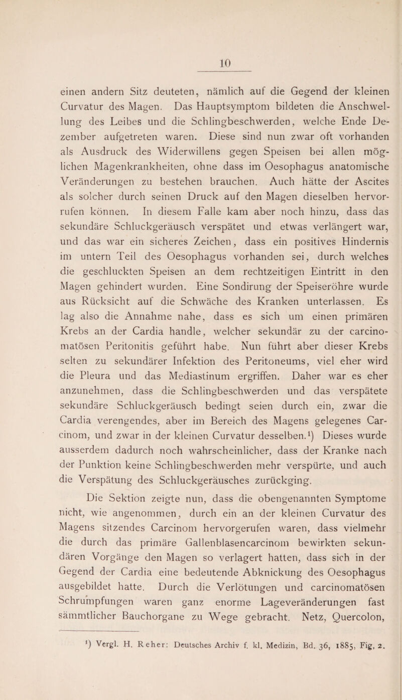 einen andern Sitz deuteten, nämlich auf die Gegend der kleinen Curvatur des Magen. Das Hauptsymptom bildeten die Anschwel¬ lung des Leibes und die Schlingbeschwerden, welche Ende De¬ zember aufgetreten waren. Diese sind nun zwar oft vorhanden als Ausdruck des Widerwillens gegen Speisen bei allen mög¬ lichen Magenkrankheiten, ohne dass im Oesophagus anatomische Veränderungen zu bestehen brauchen. Auch hätte der Ascites als solcher durch seinen Druck auf den Magen dieselben hervor- rufen können. In diesem Falle kam aber noch hinzu, dass das sekundäre Schluckgeräusch verspätet und etwas verlängert war, und das war ein sicheres Zeichen, dass ein positives Hindernis im untern Teil des Oesophagus vorhanden sei, durch welches die geschluckten Speisen an dem rechtzeitigen Eintritt in den Magen gehindert wurden. Eine Sondirung der Speiseröhre wurde aus Rücksicht auf die Schwäche des Kranken unterlassen. Es lag also die Annahme nahe, dass es sich um einen primären Krebs an der Cardia handle, welcher sekundär zu der carcino- matösen Peritonitis geführt habe. Nun führt aber dieser Krebs selten zu sekundärer Infektion des Peritoneums, viel eher wird die Pleura und das Mediastinum ergriffen. Daher war es eher anzunehmen, dass die Schlingbeschwerden und das verspätete sekundäre Schluckgeräusch bedingt seien durch ein, zwar die Cardia verengendes, aber im Bereich des Magens gelegenes Car- cinom, und zwar in der kleinen Curvatur desselben.^) Dieses wurde ausserdem dadurch noch wahrscheinliche.»*, dass der Kranke nach der Punktion keine Schlingbeschwerden mehr verspürte, und auch die Verspätung des Schluckgeräusches zurückging. Die Sektion zeigte nun, dass die obengenannten Symptome nicht, wie angenommen, durch ein an der kleinen Curvatur des Magens sitzendes Carcinom hervorgerufen waren, dass vielmehr die durch das primäre Gallenblasencarcinom bewirkten sekun¬ dären Vorgänge den Magen so verlagert hatten, dass sich in der Gegend der Cardia eine bedeutende Abknickung des Oesophagus ausgebildet hatte. Durch die Verlötungen und carcinomatösen Schrumpfungen waren ganz enorme Lageveränderungen fast sämmtlicher Bauchorgane zu Wege gebracht. Netz, Quercolon, 0 Vergl. H. Reher: Deutsches Archiv f. kl. Medizin, Bd. 36, 1885, Fig, 2.