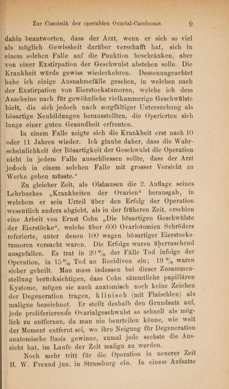 dabin beantworten, dass der Arzt, wenn er sieb so viel als möglich Gewissheit darüber verschafft bat, sich in einem solchen Falle auf die Punktion beschränken, aber von einer Exstirpation der Geschwulst absteben solle. Die Krankheit würde gewiss wiederkehren. Dessenungeachtet, habe ich einige Ausnahmefälle gesehen, in welchen nach der Exstirpation von Eierstockstumoren, welche ich dem Anscheine nach für gewöhnliche vielkammerige Geschwülste hielt, die sich jedoch nach sorgfältiger Untersuchung als bösartige Neubildungen herausstellten, die Operierten sich lange einer guten Gesundheit erfreuten. In einem Falle zeigte sich die Krankheit erst nach 10 oder 11 Jahren wieder. Ich glaube daher, dass die Wahr¬ scheinlichkeit der Bösartigkeit der Geschwulst die Operation nicht in jedem Falle ausschliessen sollte, dass der Arzt jedoch in einem solchen Falle mit grosser Vorsicht zu Werke gehen müsste.“ Zu gleicher Zeit, als Olshausen die 2. Auflage seines Lehrbuches „Krankheiten der Ovarien“ herausgab, in welchem er sein Urteil über den Erfolg der Operation wesentlich anders abgiebt, als in der früheren Zeit, erschien eine Arbeit von Ernst Cohn „Die bösartigen Geschwülste der Eierstöcke“, welche über 600 Ovariotomien Schröders referierte, unter denen 100 wegen bösartiger Eierstocks- tumoren versucht waren. Die Erfolge waren überraschend ausgefallen. Es trat in 20 % der Fälle Tod infolge dei Operation, in 15% Tod an Kecidiven ein; 19 % waren sicher geheilt. Man muss indessen bei dieser Zusammen¬ stellung berücksichtigen, dass Cohn sämmtliche papillären Kystome, mögen sie auch anatomisch noch keine Zeichen der Degeneration tragen, klinisch (mit Flaischlen) als maligne bezeichnet. Er stellt deshalb den Grundsatz auf, jede proliferierende Ovarialgeschwulst so schnell als mög¬ lich zu entfernen, da man nie beurteilen könne, wie weit der Moment entfernt sei, wo ihre Neigung für Degeneration anatomische Basis gewinne, zumal jede sechste die Aus¬ sicht hat, im Laufe der Zeit malign zu werden. Noch mehr tritt für die Operation in neuerer Zeit II. W. Freund jun. in Strassburg ein. In einem Aufsätze