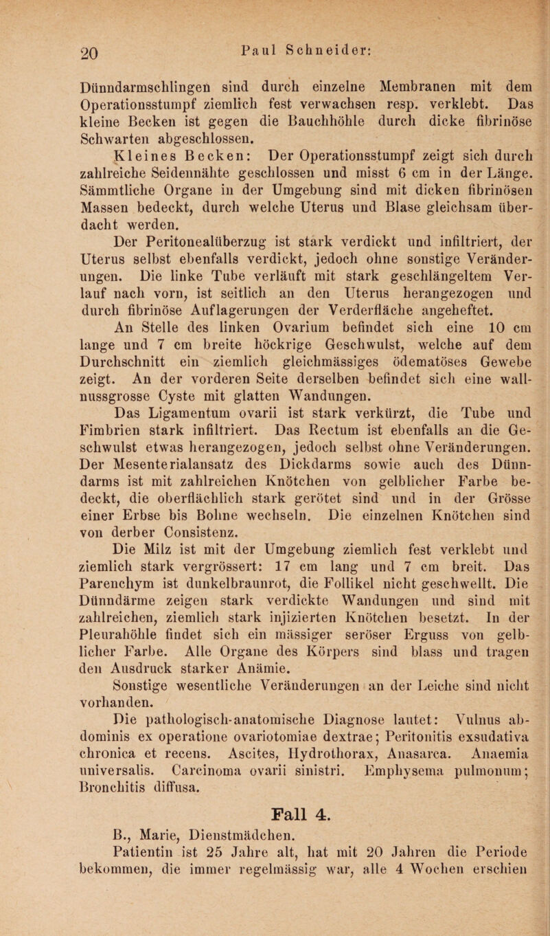 Dünndarmschlingeü sind durch einzelne Membranen mit dem Operationsstumpf ziemlich fest verwachsen resp. verklebt. Das kleine Becken ist gegen die Bauchhöhle durch dicke fibrinöse Schwarten abgeschlossen. Kleines Becken: Der Operationsstumpf zeigt sich durch zahlreiche Seidennähte geschlossen und misst 6 cm in der Länge. Sämmtliclie Organe in der Umgebung sind mit dicken fibrinösen Massen bedeckt, durch welche Uterus und Blase gleichsam über¬ dacht werden. Der Peritonealüberzug ist stark verdickt und infiltriert, der Uterus selbst ebenfalls verdickt, jedoch ohne sonstige Veränder¬ ungen. Die linke Tube verläuft mit stark geschlängeltem Ver¬ lauf nach vorn, ist seitlich an den Uterus heran gezogen und durch fibrinöse Auflagerungen der Verderfläche angeheftet. An Stelle des linken Ovarium befindet sich eine 10 cm lange und 7 cm breite höckrige Geschwulst, welche auf dem Durchschnitt ein ziemlich gleichmässiges ödematöses Gewebe zeigt. An der vorderen Seite derselben befindet sich eine wall¬ nussgrosse Cyste mit glatten Wandungen. Das Ligamentum ovarii ist stark verkürzt, die Tube und Fimbrien stark infiltriert. Das Rectum ist ebenfalls an die Ge¬ schwulst etwas herangezogen, jedoch selbst ohne Veränderungen. Der Mesenterialansatz des Dickdarms sowie auch des Dünn¬ darms ist mit zahlreichen Knötchen von gelblicher Farbe be¬ deckt, die oberflächlich stark gerötet sind und in der Grösse einer Erbse bis Bohne wechseln. Die einzelnen Knötchen sind von derber Consistenz. Die Milz ist mit der Umgebung ziemlich fest verklebt und ziemlich stark vergrössert: 17 cm lang und 7 cm breit. Das Parenchym ist dunkelbraunrot, die Follikel nicht geschwellt. Die Dünndärme zeigen stark verdickte Wandungen und sind mit zahlreichen, ziemlich stark injizierten Knötchen besetzt. In der Pleurahöhle findet sich ein mässiger seröser Erguss von gelb¬ licher Farbe. Alle Organe des Körpers sind blass und tragen den Ausdruck starker Anämie. Sonstige wesentliche Veränderungen an der Leiche sind nicht vorhanden. Die pathologisch-anatomische Diagnose lautet: Vulnus ab- dominis ex operatione ovariotomiae dextrae; Peritonitis exsudativa chronica et recens. Ascites, Hydrothorax, Anasarca. Anaemia universalis. Carcinoma ovarii sinistri. Emphysema pulmonum; Bronchitis diffusa. Pall 4. B., Marie, Dienstmädchen. Patientin ist 25 Jahre alt, hat mit 20 Jahren die Periode bekommen, die immer regelmässig war, alle 4 Wochen erschien