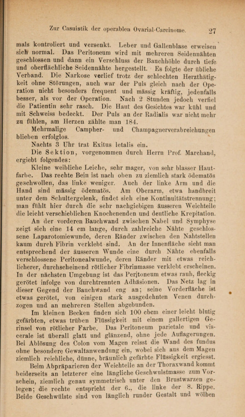 nials kontioliert und verseukt. Leber und Gallenblase erweisen sieh normal. Das Peritoneum wird mit mehreren Seidennähten geschlossen und dann ein Verschluss der Bauchhöhle durch tiefe und oberflächliche Seidennähte hergestellt. Es folgte der übliche Verband. Die Narkose verlief trotz der schlechten Herzthätig- keit ohne Störungen, auch war der Puls gleich nach der Ope¬ ration nicht besonders frequent und mässig kräftig, jedenfalls besser, als vor der Operation. Nach 2 Stunden jedoch verfiel die Patientin sehr rasch. Die Haut des Gesichtes war kühl und mit Schweiss bedeckt. Der Puls an der Radialis war nicht mehr zu fühlen, am Herzen zählte man 184. Mehrmalige Campher- und Champagnerverabreichungen blieben erfolglos. Nachts 3 Uhr trat Exitus letalis ein. Die Sektion, vorgenommen durch Herrn Prof. Marchand, ergiebt folgendes: Kleine weibliche Leiche, sehr mager, von sehr blasser llaut- farl >e. Das rechte Bein ist nach oben zu ziemlich stark ödematös geschwollen, das linke weniger. Auch der linke Arm und die Hand sind mässig ödematös. Am Oberarm, etwa handbreit unter dem Schultergelenk, findet sich eine Kontinuitätstrennung; man fühlt hier durch die sehr nachgiebigen äusseren Weichteile die leicht verschieblichen Knochenenden und deutliche Krepitation. An der vorderen Bauchwand zwischen Nabel und Symphyse zeigt sich eine 14 cm lange, durch zahlreiche Nähte geschlos¬ sene Laparotomiewunde, deren Ränder zwischen den Nahtstellen kaum durch Fibrin verklebt sind. An der Innenfläche sieht man entsprechend der äusseren Wunde eine durch Nähte ebenfalls verschlossene Peritonealwunde, deren Ränder mit etwas reich¬ licherer, durchscheinend rötlicher Fibrinmasse verklebt erscheinen. In der nächsten Umgebung ist das Peritoneum etwas rauh, fleckig gerötet infolge von durchtrennten Adhäsionen. Das Netz lag in dieser Gegend der Bauchwand eng an; seine Vorderfläche ist etwas gerötet, von einigen stark ausgedehnten Venen durch¬ zogen und an mehreren Stellen abgebunden. Im kleinen Becken finden sich 100 ebem einer leicht blutig gefärbten, etwas trüben Flüssigkeit mit einem gallertigen Ge- rinsel von rötlicher Farbe. Das Peritoneum parietale und vis¬ cerale ist überall glatt und glänzend, ohne jede Auflagerungen. Bei Ablösung des Colon vom Magen reisst die W and des fundus ohne besondere Gewaltanwendung ein, wobei sich aus dem Magen ziemlich reichliche, dünne, bräunlich gefärbte 1 lüssigkeit ergiesst. Beim Abpräparieren der Weichteile an der rhoraxwand kommt beiderseits an letzterer eine längliche Geschwulstmasse zum Vor¬ schein, ziemlich genau symmetrisch unter den Brustwarzen ge¬ legen; die rechte entspricht der 6., die linke der 8. Rippe. Beide Geschwülste sind von länglich runder Gestalt und wölben