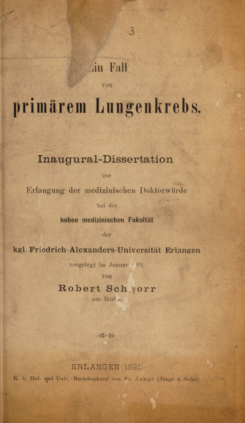 . in Fall von primärem Lungenkrebs. Inaugural-Dissertation zur Erlangung der medizinischen Doktorwürde O w hei der hohen medizinischen Fakultät der kgl. Friedrich-Alexanders-Universität Erlangen vorgelogt im Januar '* 1 von Robert Sch norr aus Herl »i. ERLANGEN 1891. K. 1). Hof- lind Univ. - Buelidriu'.knrei von Fr. J unge (Junge & Sohn