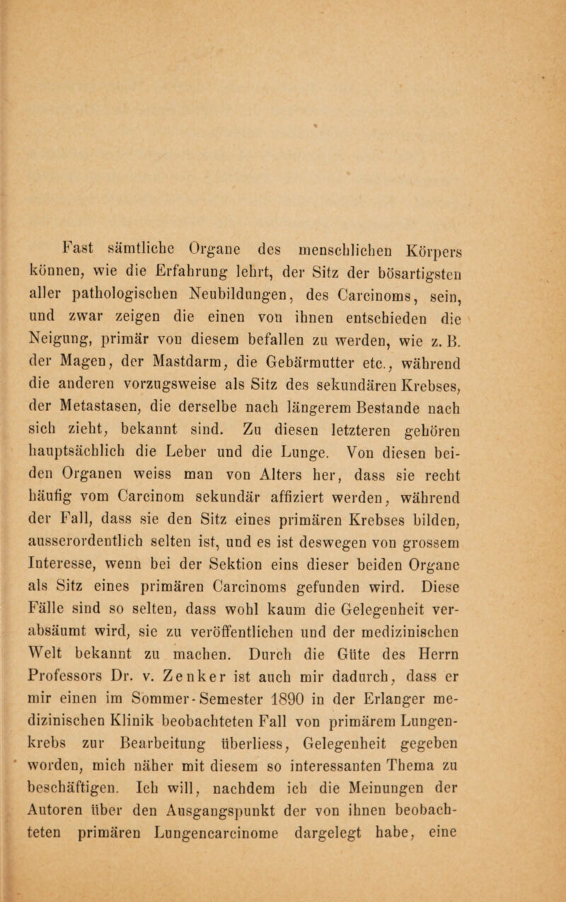 Fast sämtliche Organe des menschlichen Körpers können, wie die Erfahrung lehrt, der Sitz der bösartigsten aller pathologischen Neubildungen, des Carcinoms, sein, und zwar zeigen die einen von ihnen entschieden die Neigung, primär von diesem befallen zu werden, wie z. B. der Magen, der Mastdarm, die Gebärmutter etc., während die anderen vorzugsweise als Sitz des sekundären Krebses, der Metastasen, die derselbe nach längerem Bestände nach sich zieht, bekannt sind. Zu diesen letzteren gehören hauptsächlich die Leber und die Lunge. Von diesen bei¬ den Organen weiss man von Alters her, dass sie recht häufig vom Carcinom sekundär affiziert werden, während der Fall, dass sie den Sitz eines primären Krebses bilden, ausserordentlich selten ist, und es ist deswegen von grossem Interesse, wenn bei der Sektion eins dieser beiden Organe als Sitz eines primären Carcinoms gefunden wird. Diese Fälle sind so selten, dass wohl kaum die Gelegenheit ver¬ absäumt wird, sie zu veröffentlichen und der medizinischen Welt bekannt zu machen. Durch die Glite des Herrn Professors Dr. v. Zenker ist auch mir dadurch, dass er mir einen im Sommer-Semester 1890 in der Erlanger me¬ dizinischen Klinik beobachteten Fall von primärem Lungen¬ krebs zur Bearbeitung iiberliess, Gelegenheit gegeben worden, mich näher mit diesem so interessanten Thema zu beschäftigen. Ich will, nachdem ich die Meinungen der Autoren über den Ausgangspunkt der von ihnen beobach¬ teten primären Lungencarcinome dargelegt habe, eine