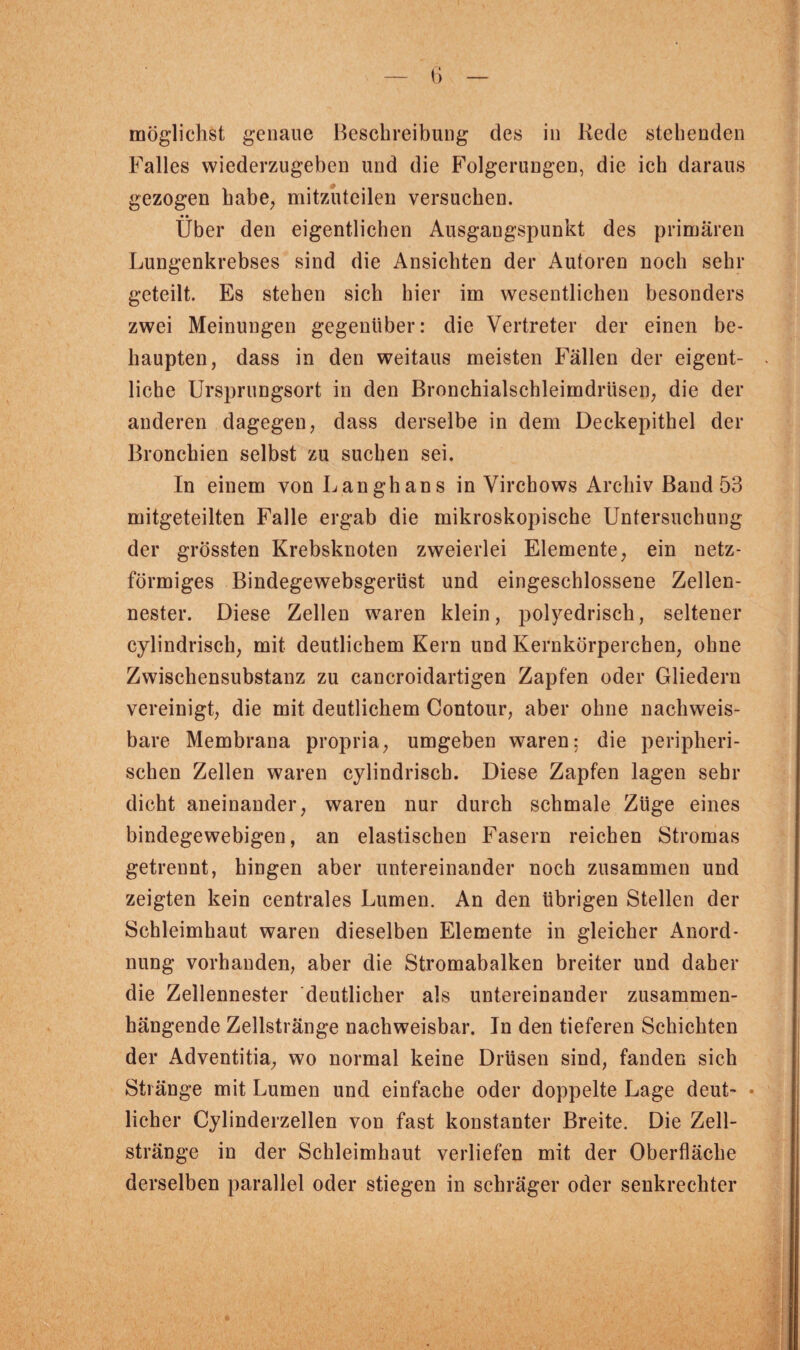 Falles wiederzugeben und die Folgerungen, die ich daraus gezogen habe, mitzuteilen versuchen. • * Uber den eigentlichen Ausgangspunkt des primären Lungenkrebses sind die Ansichten der Autoren noch sehr geteilt. Es stehen sich hier im wesentlichen besonders zwei Meinungen gegenüber: die Vertreter der einen be¬ haupten, dass in den weitaus meisten Fällen der eigent¬ liche Ursprungsort in den Bronchialschleimdrüsen, die der anderen dagegen, dass derselbe in dem Deckepithel der Bronchien selbst zu suchen sei. In einem von Langhans in Virchows Archiv Band 53 mitgeteilten Falle ergab die mikroskopische Untersuchung der grössten Krebsknoten zweierlei Elemente, ein netz¬ förmiges Bindegewebsgerüst und eingeschlossene Zellen¬ nester. Diese Zellen waren klein, polyedrisch, seltener cylindrisch, mit deutlichem Kern und Kernkörperchen, ohne Zwischensubstanz zu cancroidartigen Zapfen oder Gliedern vereinigt, die mit deutlichem Contour, aber ohne nachweis¬ bare Membrana propria, umgeben waren: die peripheri¬ schen Zellen waren cylindrisch. Diese Zapfen lagen sehr dicht aneinander, waren nur durch schmale Züge eines bindegewebigen, an elastischen Fasern reichen Stromas getrennt, hingen aber untereinander noch zusammen und zeigten kein centrales Lumen. An den übrigen Stellen der Schleimhaut waren dieselben Elemente in gleicher Anord¬ nung vorhanden, aber die Stromabalken breiter und daher die Zellennester deutlicher als untereinander zusammen¬ hängende Zellstränge nachweisbar. In den tieferen Schichten der Adventitia, wo normal keine Drüsen sind, fanden sich Stränge mit Lumen und einfache oder doppelte Lage deut- • lieber Cylinderzellen von fast konstanter Breite. Die Zell¬ stränge in der Schleimhaut verliefen mit der Oberfläche derselben parallel oder stiegen in schräger oder senkrechter