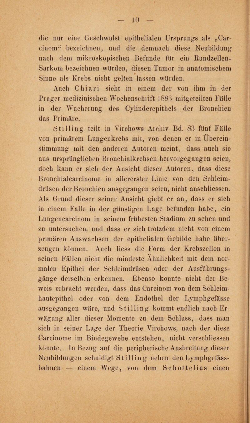 die nur eine Geschwulst epithelialen Ursprungs als „Car- cinom“ bezeichnen, und die demnach diese Neubildung nach dem mikroskopischen Befunde für ein Bundzellen- Sarkom bezeichnen würden, diesen Tumor in anatomischem Sinne als Krebs nicht gelten lassen würden. Auch Chiari sieht in einem der von ihm in der Prager medizinischen Wochenschrift 1883 mitgeteilten Fälle in der Wucherung des Cylinderepithels der Bronchien das Primäre. 18tiHing teilt in Virckows Archiv Bd. 83 fünf Fälle von primärem Lungenkrebs mit, von denen er in Überein¬ stimmung mit den anderen Autoren meint, dass auch sie aus ursprünglichen Bronchialkrebsen hervorgegangen seien, doch kann er sich der Ansicht dieser Autoren, dass diese Bronchialcarcinome in allererster Linie von den Schleim¬ drüsen der Bronchien ausgegangen seien, nicht anschliessen. Als Grund dieser seiner Ansicht giebt er an, dass er sich in einem Falle in der günstigen Lage befunden habe, ein Lungencarcinom in seinem frühesten Stadium zu sehen und zu untersuchen, und dass er sich trotzdem nicht von einem primären Auswachsen der epithelialen Gebilde habe über¬ zeugen können. Auch liess die Form der Krebszellen in seinen Fällen nicht die mindeste Ähnlichkeit mit dem nor¬ malen Epithel der Schleimdrüsen oder der Ausführungs¬ gänge derselben erkennen. Ebenso konnte nicht der Be¬ weis erbracht werden, dass das Carcinom von dem Schleim¬ hautepithel oder von dem Endothel der Lympkgefässe ausgegangen wäre, und Stilling kommt endlich nach Er¬ wägung aller dieser Momente zu dem Schluss, dass man sich in seiner Lage der Theorie Virchows, nach der diese Carcinome im Bindegewebe entstehen, nicht verschliessen könnte. In Bezug auf die peripherische Ausbreitung dieser Neubildungen schuldigt Sti 11 ing neben den Lymphgefäss- bahnen — einem Wege, von dem Schottelius einen