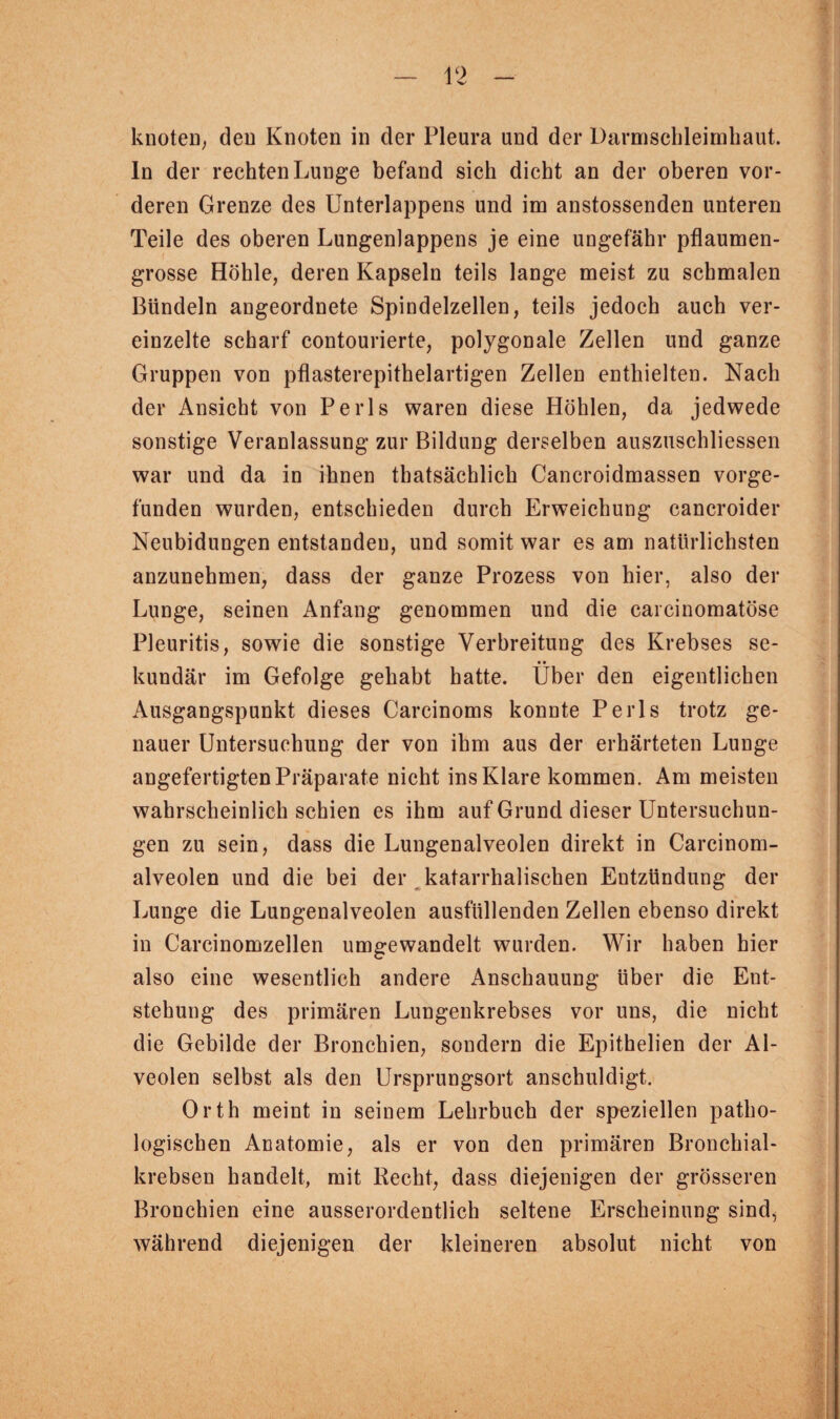 knoten, den Knoten in der Pleura und der Darmschleimliaut. ln der rechten Lunge befand sich dicht an der oberen vor¬ deren Grenze des Unterlappens und im anstossenden unteren Teile des oberen Lungenlappens je eine ungefähr pflaumen¬ grosse Höhle, deren Kapseln teils lange meist zu schmalen Bündeln angeordnete Spindelzellen, teils jedoch auch ver¬ einzelte scharf contourierte, polygonale Zellen und ganze Gruppen von pflasterepithelartigen Zellen enthielten. Nach der Ansicht von Perls waren diese Höhlen, da jedwede sonstige Veranlassung zur Bildung derselben auszuschliessen war und da in ihnen thatsächlich Cancroidmassen vorge- funden wurden, entschieden durch Erweichung cancroider Neubidungen entstanden, und somit war es am natürlichsten anzunehmen, dass der ganze Prozess von hier, also der Lunge, seinen Anfang genommen und die carcinomatöse Pleuritis, sowie die sonstige Verbreitung des Krebses se- • • kundär im Gefolge gehabt hatte. Uber den eigentlichen Ausgangspunkt dieses Carcinoms konnte Perls trotz ge¬ nauer Untersuchung der von ihm aus der erhärteten Lunge angefertigtenPräparate nicht ins Klare kommen. Am meisten wahrscheinlich schien es ihm auf Grund dieser Untersuchun¬ gen zu sein, dass die Lungenalveolen direkt in Carcinom- alveolen und die bei der katarrhalischen Entzündung der Lunge die Lungenalveolen ausfüllenden Zellen ebenso direkt in Carcinomzellen umgewandelt wurden. Wir haben hier also eine wesentlich andere Anschauung über die Ent¬ stehung des primären Lungenkrebses vor uns, die nicht die Gebilde der Bronchien, sondern die Epithelien der Al¬ veolen selbst als den Ursprungsort anschuldigt. Orth meint in seinem Lehrbuch der speziellen patho¬ logischen Anatomie, als er von den primären Bronchial¬ krebsen handelt, mit Recht, dass diejenigen der grösseren Bronchien eine ausserordentlich seltene Erscheinung sind, während diejenigen der kleineren absolut nicht von