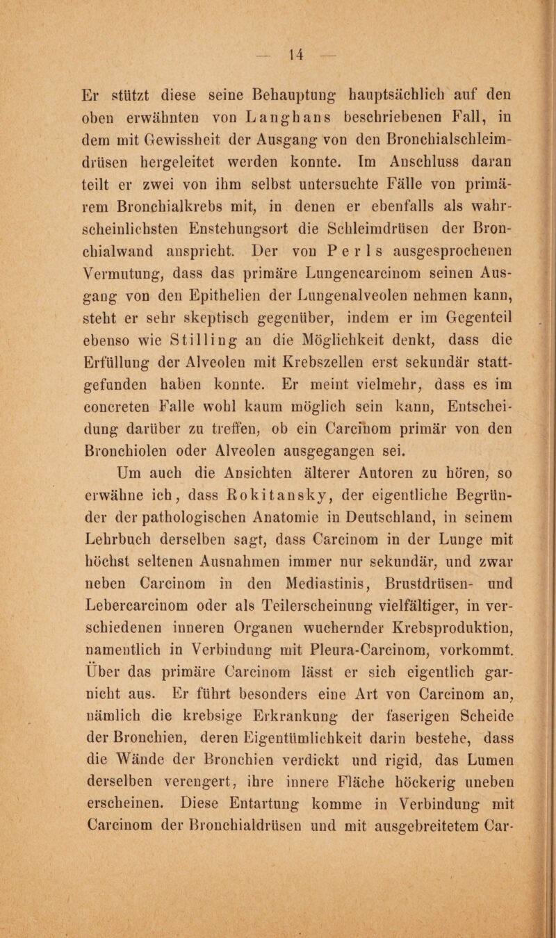 Er stützt diese seine Behauptung hauptsächlich auf den oben erwähnten von Langhans beschriebenen Fall, in dem mit Gewissheit der Ausgang von den Bronehialschleim- drüsen hergeleitet werden konnte. Im Anschluss daran teilt er zwei von ihm selbst untersuchte Fälle von primä¬ rem Bronchialkrebs mit, in denen er ebenfalls als wahr¬ scheinlichsten Enstebungsort die Schleimdrüsen der Bron¬ chialwand anspricht. Der von P e r 1 s ausgesprochenen Vermutung, dass das primäre Lungencarcinom seinen Aus¬ gang von den Epithelien der Lungenalveolen nehmen kann, steht er sehr skeptisch gegenüber, indem er im Gegenteil ebenso wie Stilling an die Möglichkeit denkt, dass die Erfüllung der Alveolen mit Krebszellen erst sekundär statt¬ gefunden haben konnte. Er meint vielmehr, dass es im concreten Falle wohl kaum möglich sein kann, Entschei¬ dung darüber zu treffen, ob ein Carcinom primär von den Bronchiolen oder Alveolen ausgegangen sei. Um auch die Ansichten älterer Autoren zu hören, so erwähne ich, dass Rokitansky, der eigentliche Begrün¬ der der pathologischen Anatomie in Deutschland, in seinem Lehrbuch derselben sagt, dass Carcinom in der Lunge mit höchst seltenen Ausnahmen immer nur sekundär, und zwar neben Carcinom in den Mediastinis, Brustdrüsen- und Lebercarcinom oder als Teilerscheinung vielfältiger, in ver¬ schiedenen inneren Organen wuchernder Krebsproduktion, namentlich in Verbindung mit Pleura-Carcinom, vorkommt. • • Uber das primäre Carcinom lässt er sich eigentlich gar- nicht aus. Er führt besonders eine Art von Carcinom an, nämlich die krebsige Erkrankung der faserigen Scheide der Bronchien, deren Eigentümlichkeit darin bestehe, dass die Wände der Bronchien verdickt und rigid, das Lumen derselben verengert, ihre innere Fläche höckerig uneben erscheinen. Diese Entartung komme in Verbindung mit Carcinom der Bronchialdrüsen und mit ausgebreitetem Car-