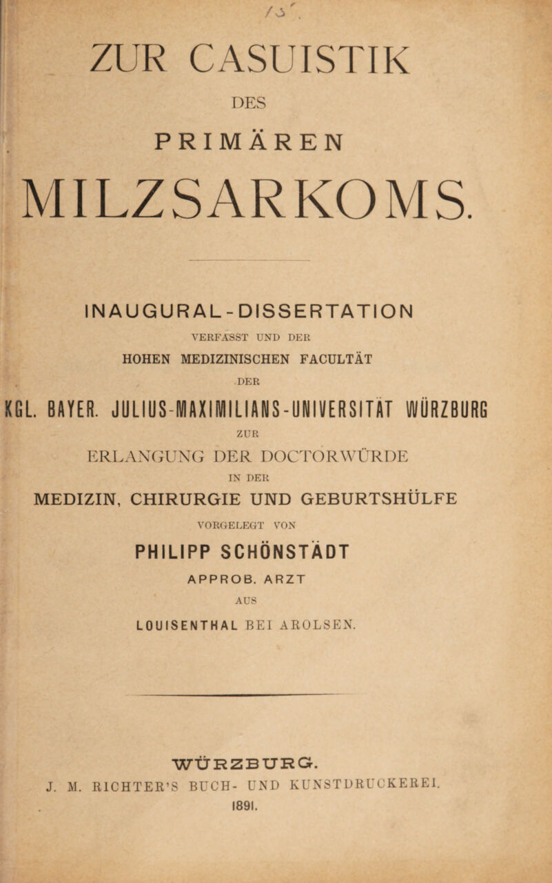 ZUR CASUISTIK DES PRIMÄREN MILZSARKOMS. IN AUGUR AL- DISSERTATION VERFASST UND DER HOHEN MEDIZINISCHEN FACULTÄT DER XGL. BAYER. JULIUS-IVtAXIIVIILIANS-UNIVERSITÄT WÜRZBURG ZUR ERLANGUNG DER DOCTORWÜRDE IN DER MEDIZIN, CHIRURGIE UND GEBURTSHÜLFE VORGELEGT VON PHILIPP SCHÖNSTÄDT APPROB. ARZT AUS LOUISENTHAL BEI AROLSEN. WÜRZBURG. J. M. RICHTER’S BUCH- UND KUNSTDRUCKEREI. 1891.