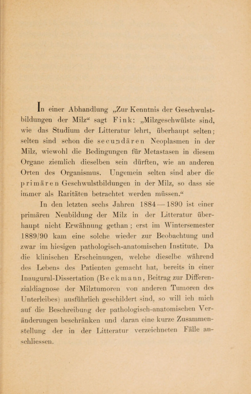 In einer Abhandlung „Zur Kenntnis der Geschwulst¬ bildungen der Milz“ sagt Fink: „Milzgeschwülste sind, wie das Studium der Litteratur lehrt, überhaupt selten; selten sind schon die secundären Neoplasmen in der Milz, wiewohl die Bedingungen für Metastasen in diesem Organe ziemlich dieselben sein dürften, wie an anderen Orten des Organismus. Ungemein selten sind aber die primären Geschwulstbildungen in der Milz, so dass sie immer als Raritäten betrachtet werden müssen.“ In den letzten sechs Jahren 1884—1890 ist einer primären Neubildung der Milz in der Litteratur über¬ haupt nicht Erwähnung gethan ; erst im W intersemester 1889/90 kam eine solche wieder zur Beobachtung und zwar im hiesigen pathologisch-anatomischen Institute. I)a die klinischen Erscheinungen, welche dieselbe während des Lebens des Patienten gemacht hat, bereits in einer 1 naugural-Dissertation (B e c k m a nn , Beitrag zur Differen¬ zialdiagnose der Milztumoren von anderen Tumoren des Unterleibes) ausführlich geschildert sind, so will ich mich auf die Beschreibung der pathologisch-anatomischen \ er- änderungen beschränken und daran eine kurze Zusammen¬ stellung der in der Litteratur verzeichneten lalle an- schliessen.