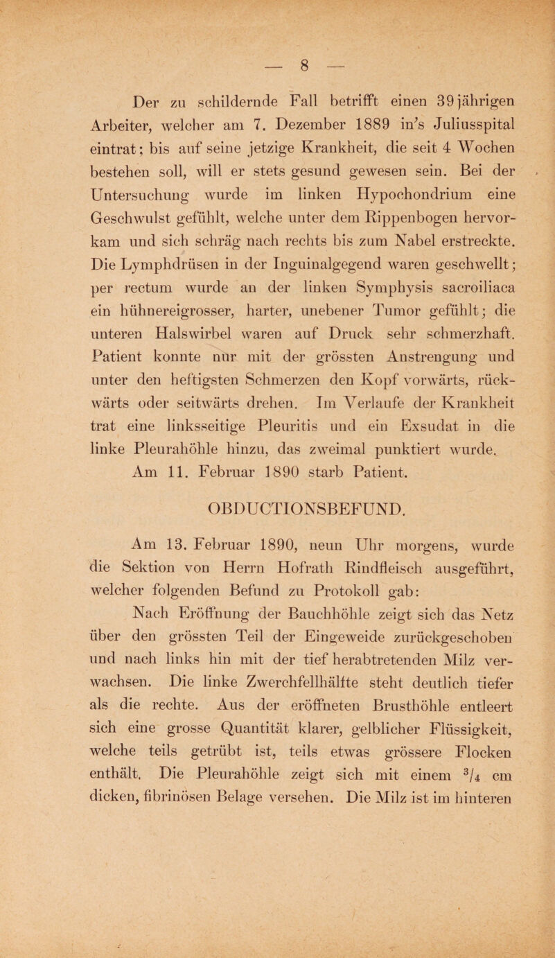 Der zu schildernde Fall betrifft einen 39 jährigen Arbeiter, welcher am 7. Dezember 1889 iirs Juliusspital eintrat; bis auf seine jetzige Krankheit, die seit 4 Wochen bestehen soll, will er stets gesund gewesen sein. Bei der Untersuchung wurde im linken Hypoehondrium eine Geschwulst gefühlt, welche unter dem Rippenbogen hervor¬ kam und sich schräg nach rechts bis zum Nabel erstreckte. Die Lymphdrüsen in der Inguinalgegend waren geschwellt; per rectum wurde an der linken Symphysis sacroiliaca ein hühnereigrosser, harter, unebener Tumor gefühlt; die unteren Halswirbel waren auf Druck sehr schmerzhaft. Patient konnte nur mit der grössten Anstrengung und unter den heftigsten Schmerzen den Kopf vorwärts, rück¬ wärts oder seitwärts drehen. Im Verlaufe der Krankheit trat eine linksseitige Pleuritis und ein Exsudat in die linke Pleurahöhle hinzu, das zweimal punktiert wurde. Am 11. Februar 1890 starb Patient. OBDUCTIONSBEFUND. Am 13. Februar 1890, neun Uhr morgens, wurde die Sektion von Herrn Hofrath Rindfleisch ausgeführt, welcher folgenden Befund zu Protokoll gab: Nach Eröffnung der Bauchhöhle zeigt sich das Netz über den grössten Teil der Eingeweide zurückgeschoben und nach links hin mit der tief herabtretenden Milz ver¬ wachsen. Die linke Zwerchfellhälfte steht deutlich tiefer als die rechte. Aus der eröffneten Brusthöhle entleert sich eine grosse Quantität klarer, gelblicher Flüssigkeit, welche teils getrübt ist, teils etwas grössere Flocken enthält. Die Pleurahöhle zeigt sich mit einem 3U cm dicken, fibrinösen Belage versehen. Die Milz ist im hinteren