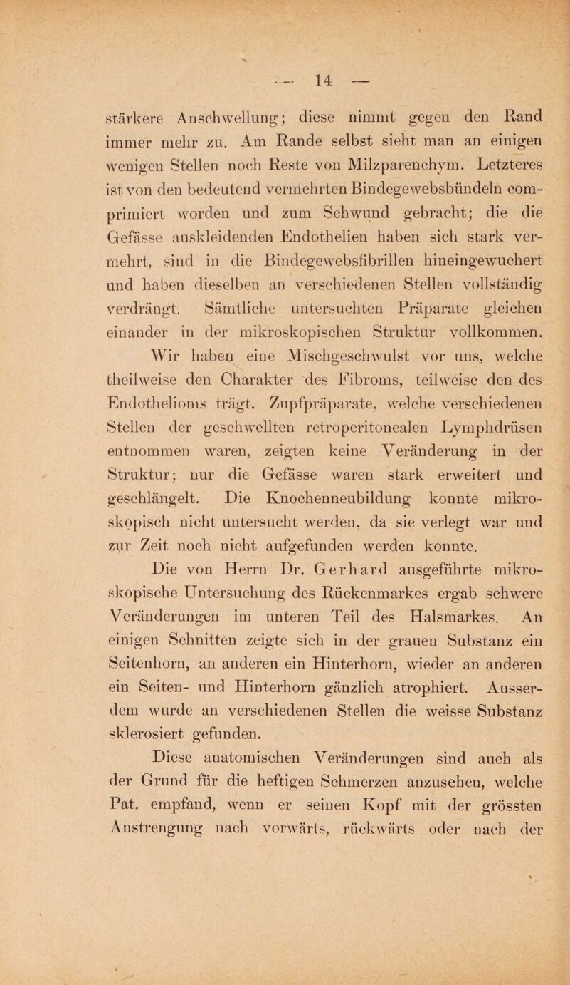 stärkere Anschwellung; diese nimmt gegen den Rand immer mehr zu. Am Rande selbst sieht man an einigen wenigen Stellen noch Reste von Milzparenchym. Letzteres ist von den bedeutend vermehrten Bindegewebsbündeln com- primiert worden und zum Schwund gebracht; die die Gefässe auskleidenden Endothelien haben sich stark ver¬ mehrt, sind in die ßindegewebsfibrillen hineingewuchert und haben dieselben an verschiedenen Stellen vollständig verdrängt. Sämtliche untersuchten Präparate gleichen einander in der mikroskopischen Struktur vollkommen. Wir haben eine Mischgeschwulst vor uns, welche theilweise den Charakter des Fibroms, teilweise den des Endothelioms trägt. Zupfpräparate, welche verschiedenen Stellen der geschwellten retroperitonealen Lymphdrüsen entnommen waren, zeigten keine Veränderung in der Struktur; nur die Gefässe waren stark erweitert und geschlängelt. Die Knochenneubildung konnte mikro¬ skopisch nicht untersucht werden, da sie verlegt war und zur Zeit noch nicht aufgefunden werden konnte. Die von Herrn Dr. Gerhard ausgeführte mikro¬ skopische Untersuchung des Rückenmarkes ergab schwere Veränderungen im unteren Teil des Halsmarkes. An einigen Schnitten zeigte sich in der grauen Substanz ein Seitenhorn, an anderen ein Hinterhorn, wieder an anderen ein Seiten- und Hinterhorn gänzlich atrophiert. Ausser¬ dem wurde an verschiedenen Stellen die weisse Substanz sklerosiert gefunden. Diese anatomischen Veränderungen sind auch als der Grund für die heftigen Schmerzen anzusehen, welche Pat. empfand, wenn er seinen Kopf mit der grössten Anstrengung nach vorwärts, rückwärts oder nach der