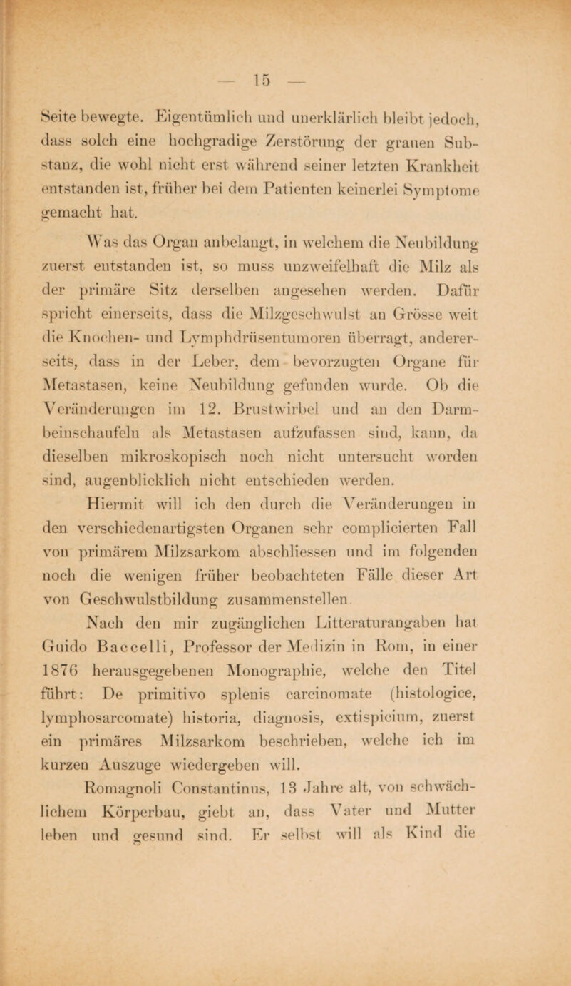 Seite bewegte. Eigentümlich und unerklärlich bleibt jedoch, dass solch eine hochgradige Zerstörung der grauen Sub¬ stanz, die wohl nicht erst während seiner letzten Krankheit entstanden ist, früher bei dem Patienten keinerlei Symptome gemacht hat. Was das Organ anbelangt, in welchem die Neubildung zuerst entstanden ist, so muss unzweifelhaft die Milz als der primäre Sitz derselben angesehen werden. Dafür spricht einerseits, dass die Milzgeschwulst an Grösse weit die Knochen- und Lvmphdrüsentumoren überragt, anderer¬ seits, dass in der Leber, dem bevorzugten Organe für Metastasen, keine Neubildung gefunden wurde. Ob die Veränderungen im 12. Brustwirbel und an den Darm¬ beinschaufeln als Metastasen aufzufassen sind, kann, da dieselben mikroskopisch noch nicht untersucht worden sind, augenblicklich nicht entschieden werden. Hiermit will ich den durch die Veränderungen in den verschiedenartigsten Organen sehr complicierten Fall von primärem Milzsarkom abschliessen und im folgenden noch die wenigen früher beobachteten Fälle dieser Art von Geschwulstbildung zusammenstellen Nach den mir zugänglichen Litteraturangaben hat Guido Baccelli, Professor der Medizin in Rom, in einer 1876 herausgegebenen Monographie, welche den Titel führt: De primitivo splenis carcinomate (histologice, lymphosarcomate) historia, diagnosis, extispicium, zuerst ein primäres Milzsarkom beschrieben, welche ich im kurzen Auszuge wiedergeben will. Romagnoli Constantinus, 13 Jahre alt, von schwäch¬ lichem Körperbau, giebt an, dass Vater und Mutter leben und gesund sind. Er selbst will als Kind die