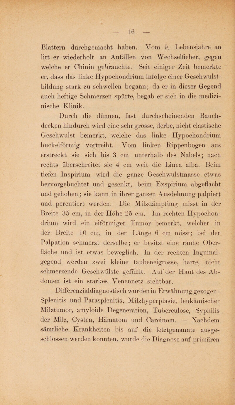 Blattern durchgemacht haben. Vom 9. Lebensjahre an litt er wiederholt an Anfällen von Wechselfieber, gegen welche er Chinin gebrauchte. Seit einiger Zeit bemerkte er, dass das linke Hypochondrium infolge einer Geschwulst¬ bildung stark zu schwellen begann; da er in dieser Gegend auch heftige Schmerzen spürte, begab er sich in die medizi¬ nische Klinik. Durch die dünnen, fast durchscheinenden Bauch¬ decken hindurch wird eine sehr grosse, derbe, nicht elastische Geschwulst bemerkt, welche das linke Hypochondrium buckelförmig vortreibt. Vom linken Rippenbogen aus erstreckt sie sich bis 3 cm unterhalb des Nabels; nach rechts überschreitet sie 4 cm weit die Linea alba. Beim tiefen Inspirium wird die ganze Geschwulstmasse etwas hervorgebuchtet und gesenkt, beim Exspirium abgeflacht und gehoben ; sie kann in ihrer ganzen Ausdehnung palpiert und percutiert werden. Die Milzdämpfung misst in der Breite 35 cm, in der Höhe 25 cm. Im rechten Hypochon¬ drium wird ein eiförmiger Tumor bemerkt, welcher in der Breite 10 cm, in der Länge 6 cm misst; bei der Palpation schmerzt derselbe; er besitzt eine rauhe Ober¬ fläche und ist etwas beweglich, ln der rechten Inguinal¬ gegend werden zwei kleine tauben eigrosse, harte, nicht schmerzende Geschwülste gefühlt. Auf der Haut des Ab¬ domen ist ein starkes Venennetz sichtbar. Differenzialdiagnostisch wurden in Erwä hnung gezogen : Splenitis und Parasplenitis, Milzhyperplasie, leukämischer Milztumor, amyloide Degeneration, Tuberculose, Syphilis der Milz, Cysten, Hämatom und Carcinom. — Nachdem sämtliche Krankheiten bis auf die letztgenannte ausge¬ schlossen werden konnten, wurde die Diagnose auf primären