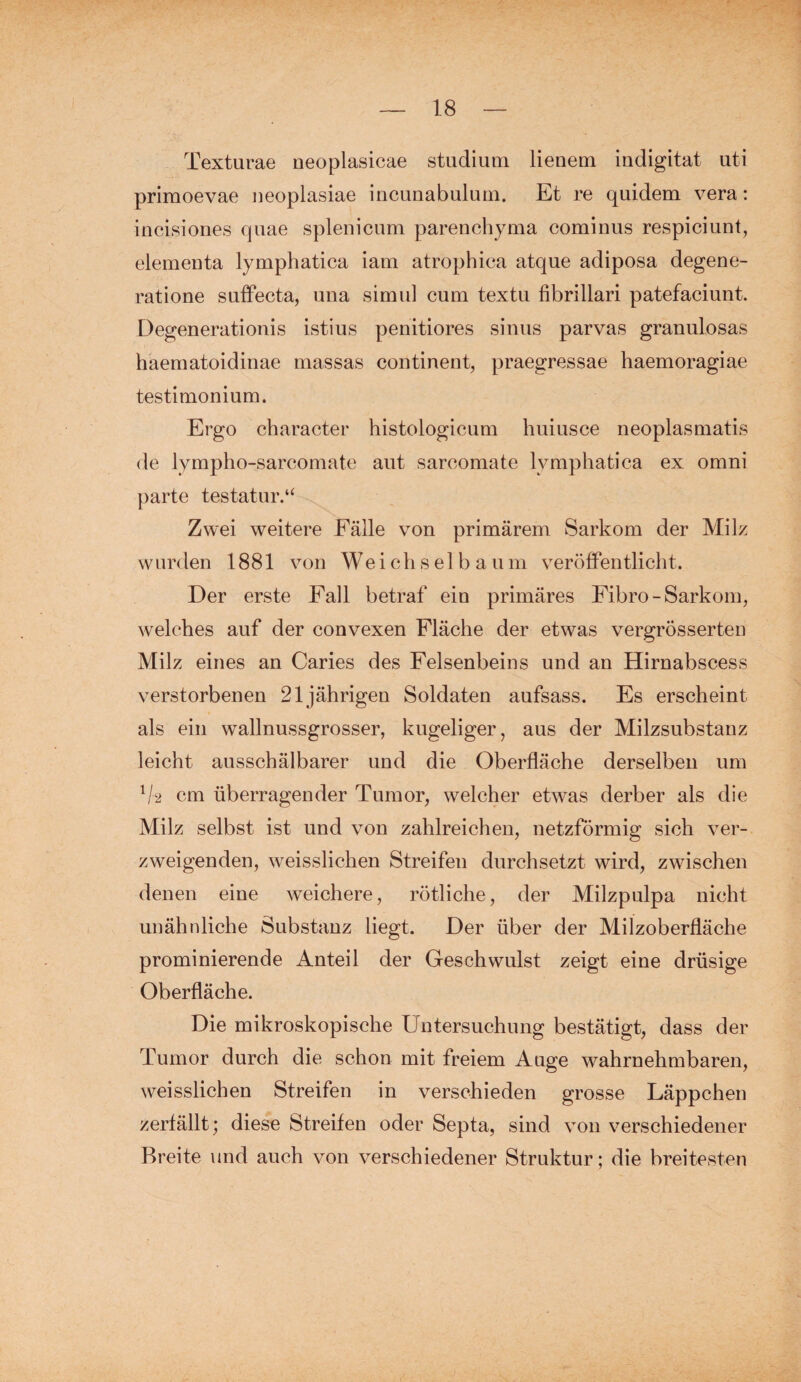 Texturae neoplasicae Studium lienem indigitat uti primoevae neoplasiae incunabulum. Et re quidem vera: iucisiones quae splenicum parenchyma cominus respiciunt, elemeuta lymphatica iam atrophica atque adiposa degene- ratione suffecta, una simul cum textu fibrillari patefaciunt. Degenerationis istius penitiores sinus parvas granulosas haematoidinae massas continent, praegressae haemoragiae testimonium. Ergo cbaracter histologicum huiusce neoplasmatis de lympho-sarcomate aut sareomate lymphatica ex omni parte testatur.“ Zwei weitere Fälle von primärem Sarkom der Milz wurden 1881 von We i ch s e 1 b a u m veröffentlicht. Der erste Fall betraf ein primäres Fibro - Sarkom, welches auf der convexen Fläche der etwas vergrösserten Milz eines an Caries des Felsenbeins und an Hirnabscess verstorbenen 21jährigen Soldaten aufsass. Es erscheint als ein wallnussgrosser, kugeliger, aus der Milzsubstanz leicht ausschälbarer und die Oberfläche derselben um V2 cm überragender Tumor, welcher etwas derber als die Milz selbst ist und von zahlreichen, netzförmig sich ver¬ zweigenden, weisslichen Streifen durchsetzt wird, zwischen denen eine weichere, rötliche, der Milzpulpa nicht unähnliche Substanz liegt. Der über der Milzoberfläche prominierende Anteil der Geschwulst zeigt eine drüsige Oberfläche. Die mikroskopische Untersuchung bestätigt, dass der Tumor durch die schon mit freiem Auge wahrnehmbaren, weisslichen Streifen in verschieden grosse Läppchen zerfällt; diese Streifen oder Septa, sind von verschiedener Breite und auch von verschiedener Struktur; die breitesten
