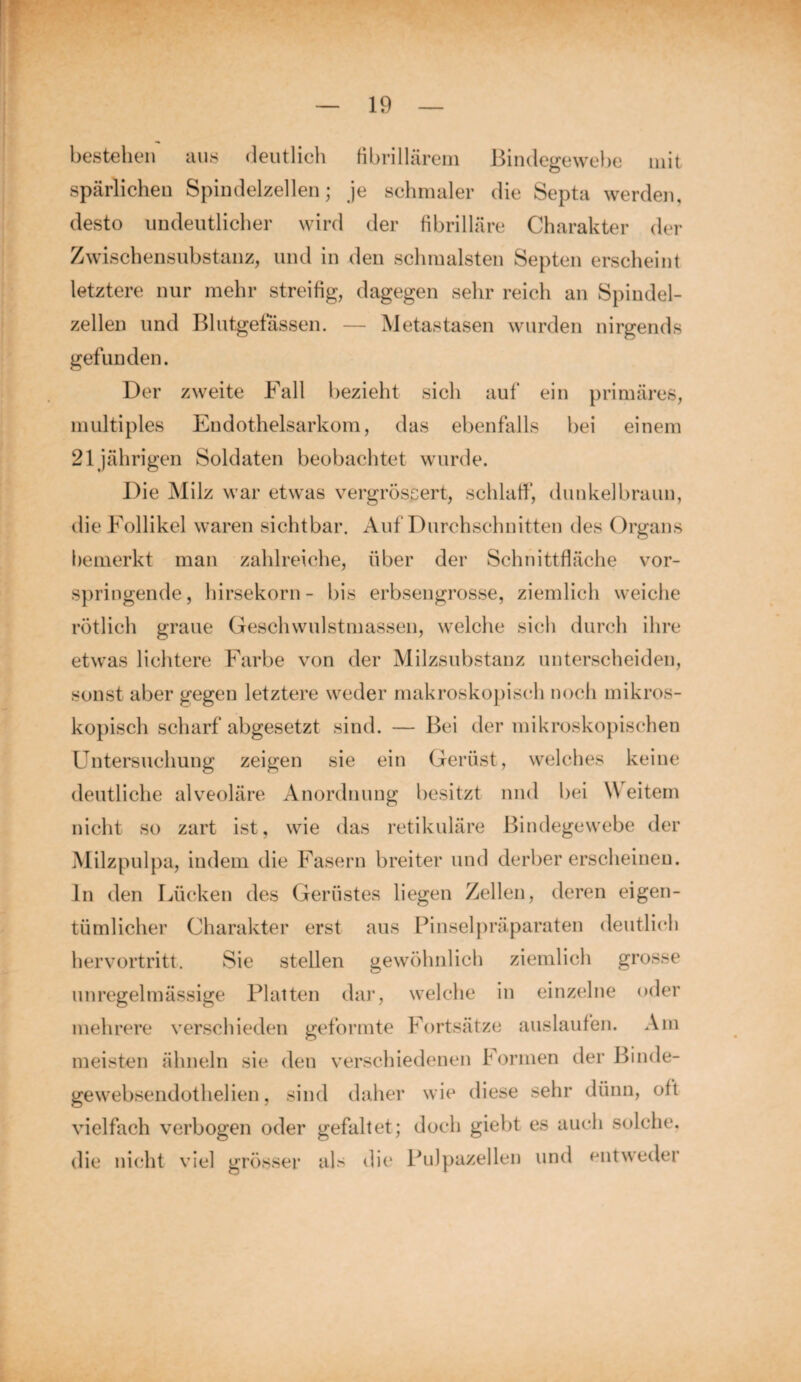 bestehen aus deutlich fibrillärem Bindegewebe mit spärlichen Spindelzellen; je schmaler die Septa werden, desto undeutlicher wird der fibrilläre Charakter der Zwischensubstanz, und in den schmälsten Septen erscheint letztere nur mehr streifig, dagegen sehr reich an Spindel¬ zellen und Blutgefässen. — Metastasen wurden nirgends gefunden. Der zweite Fall bezieht sich auf ein primäres, multiples Endothelsarkom, das ebenfalls bei einem 21jährigen Soldaten beobachtet wurde. Die Milz war etwas vergrössert, schlaff, dunkelbraun, die Follikel waren sichtbar. Auf Durchschnitten des Organs bemerkt man zahlreiche, über der Schnittfläche vor¬ springende, hirsekorn- bis erbsengrosse, ziemlich weiche rötlich graue Geschwulstmassen, welche sich durch ihre etwas lichtere Farbe von der Milzsubstanz unterscheiden, sonst aber gegen letztere weder makroskopisch noch mikros¬ kopisch scharf abgesetzt sind. — Bei der mikroskopischen Untersuchung zeigen sie ein Gerüst, welches keine deutliche alveoläre Anordnung besitzt und bei Weitem nicht so zart ist, wie das retikuläre Bindegewebe der Milzpulpa, indem die Fasern breiter und derber erscheinen. In den Lücken des Gerüstes liegen Zellen, deren eigen¬ tümlicher Charakter erst aus Pinselpräparaten deutlich hervortritt. Sie stellen gewöhnlich ziemlich grosse unregelmässige Platten dar, welche in einzelne oder mehrere verschieden geformte Fortsätze auslaufen. Am meisten ähneln sie den verschiedenen Formen der Binde- gewebsendothelien, sind daher wie diese sehr dünn, oft vielfach verbogen oder gefaltet; doch giebt es auch solche, die nicht viel grösser als die Pulpazellen und entweder
