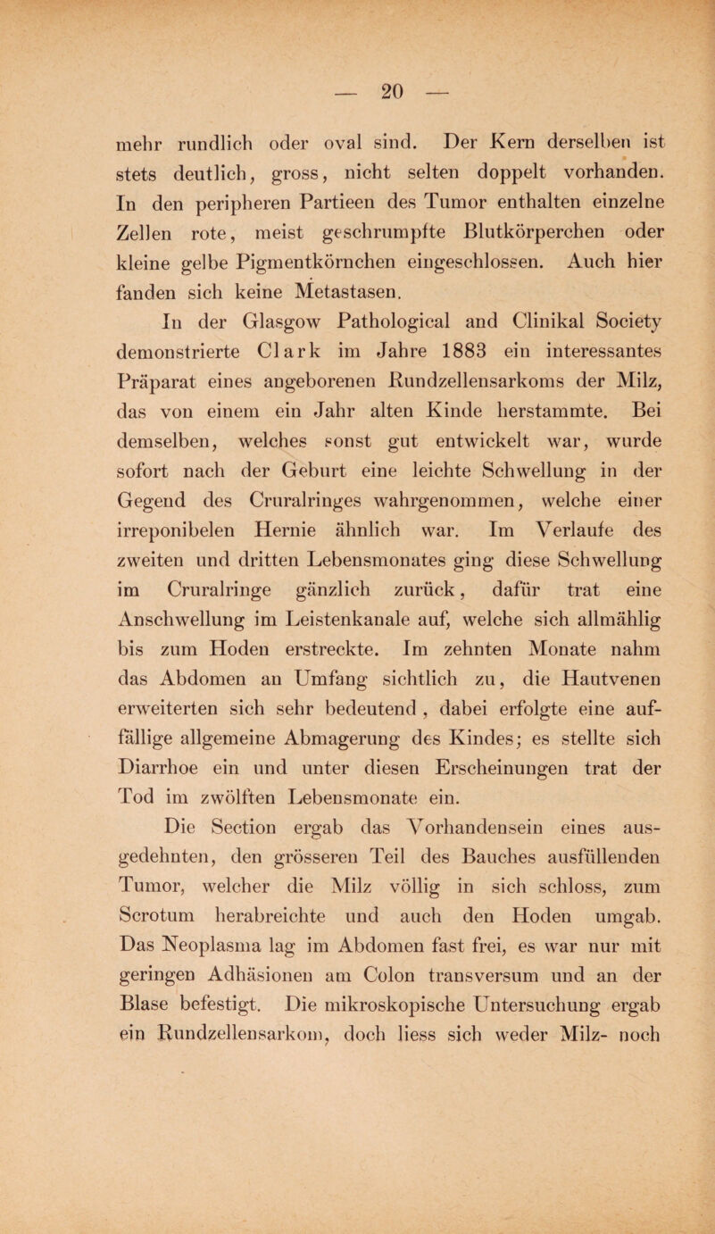 mehr rundlich oder oval sind. Der Kern derselben ist stets deutlich, gross, nicht selten doppelt vorhanden. In den peripheren Partieen des Tumor enthalten einzelne Zellen rote, meist geschrumpfte Blutkörperchen oder kleine gelbe Pigmentkörnchen eingeschlossen. Auch hier fanden sich keine Metastasen. In der Glasgow Pathological and Clinikal Society demonstrierte Clark im Jahre 1883 ein interessantes Präparat eines angeborenen Bundzellensarkoms der Milz, das von einem ein Jahr alten Kinde herstammte. Bei demselben, welches sonst gut entwickelt war, wurde sofort nach der Geburt eine leichte Schwellung in der Gegend des Cruralringes wahrgenommen, welche einer irreponibelen Hernie ähnlich war. Im Verlaufe des zweiten und dritten Lebensmonates ging diese Schwellung im Cruralringe gänzlich zurück, dafür trat eine Anschwellung im Leistenkanale auf, welche sich allmählig bis zum Hoden erstreckte. Im zehnten Monate nahm das Abdomen an Umfang sichtlich zu, die Hautvenen erweiterten sich sehr bedeutend , dabei erfolgte eine auf¬ fällige allgemeine Abmagerung des Kindes; es stellte sich Diarrhoe ein und unter diesen Erscheinungen trat der Tod im zwölften Lebensmonate ein. Die Section ergab das Vorhandensein eines aus¬ gedehnten, den grösseren Teil des Bauches ausfüllenden Tumor, welcher die Milz völlig in sich schloss, zum Sero tum herabreichte und auch den Hoden umgab. Das Neoplasma lag im Abdomen fast frei, es war nur mit geringen Adhäsionen am Colon transversum und an der Blase befestigt. Die mikroskopische Untersuchung ergab ein Bundzellensarkom, doch liess sich weder Milz- noch
