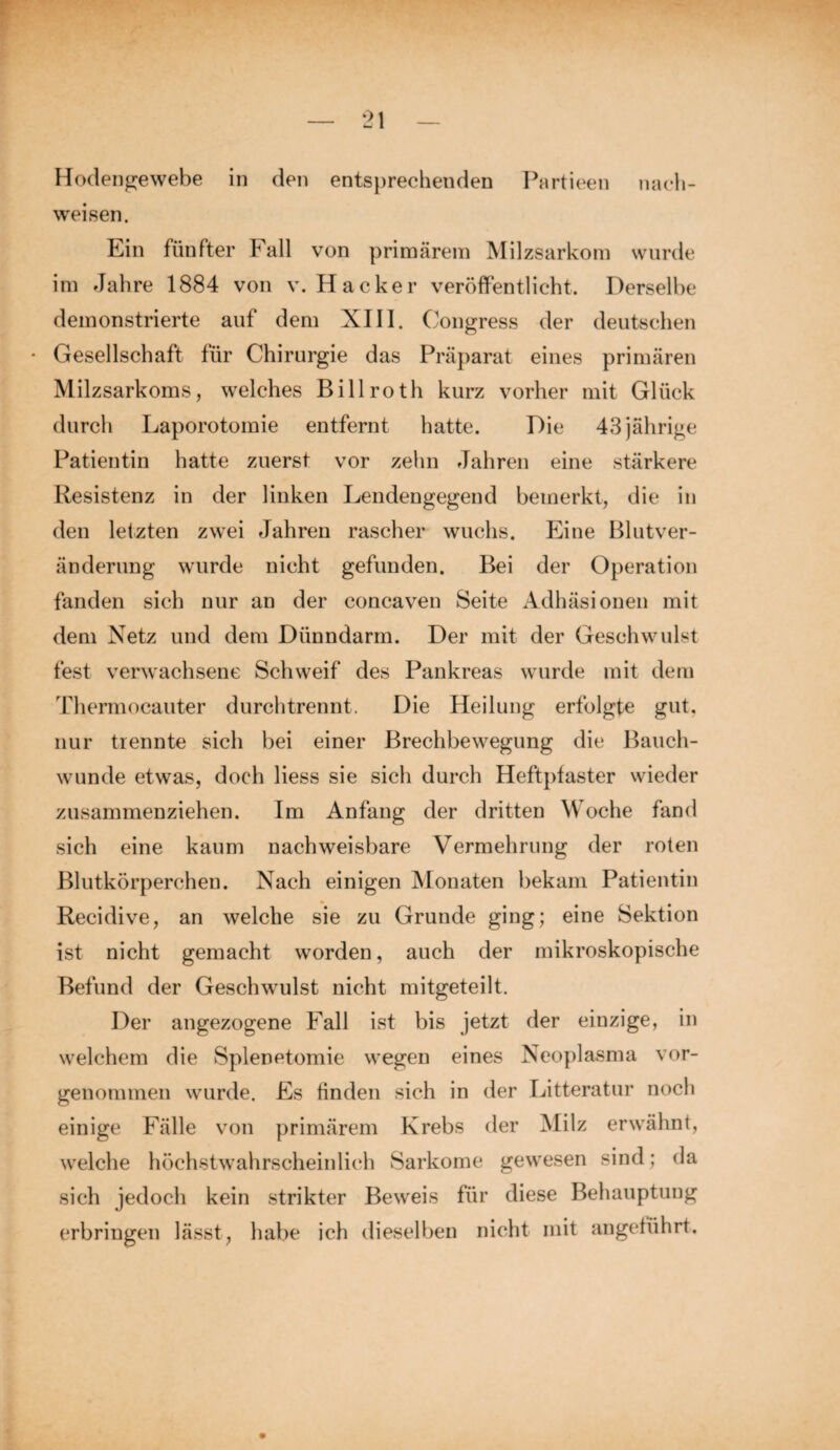 Hodengewebe in den entsprechenden Partieen nach- weisen. Ein fünfter Fall von primärem Milzsarkom wurde im Jahre 1884 von v. Hacker veröffentlicht. Derselbe demonstrierte auf dem XIII. Congress der deutschen • Gesellschaft für Chirurgie das Präparat eines primären Milzsarkoms, welches Bill roth kurz vorher mit Glück durch Laporotomie entfernt hatte. Die 43 jährige Patientin hatte zuerst vor zehn Jahren eine stärkere Resistenz in der linken Lendengegend bemerkt, die in den letzten zwei Jahren rascher wuchs. Eine Blutver¬ änderung wurde nicht gefunden. Bei der Operation fanden sich nur an der concaven Seite Adhäsionen mit dem Netz und dem Dünndarm. Der mit der Geschwulst fest verwachsene Schweif des Pankreas wurde mit dem Thermocauter durchtrennt. Die Heilung erfolgte gut. nur trennte sich bei einer Brechbewegung die Bauch¬ wunde etwas, doch Hess sie sich durch Heftpfaster wieder zusammenziehen. Im Anfang der dritten Woche fand sich eine kaum nachweisbare Vermehrung der roten Blutkörperchen. Nach einigen Monaten bekam Patientin Recidive, an welche sie zu Grunde ging; eine Sektion ist nicht gemacht worden, auch der mikroskopische Befund der Geschwulst nicht mitgeteilt. Der angezogene Fall ist bis jetzt der einzige, in welchem die Splenetomie wegen eines Neoplasma vor¬ genommen wurde. Es finden sich in der Litteratur noch einige Fälle von primärem Krebs der Milz erwähnt, welche höchstwahrscheinlich Sarkome gewesen sind; da sich jedoch kein strikter Beweis für diese Behauptung erbringen lässt, habe ich dieselben nicht mit angeführt.