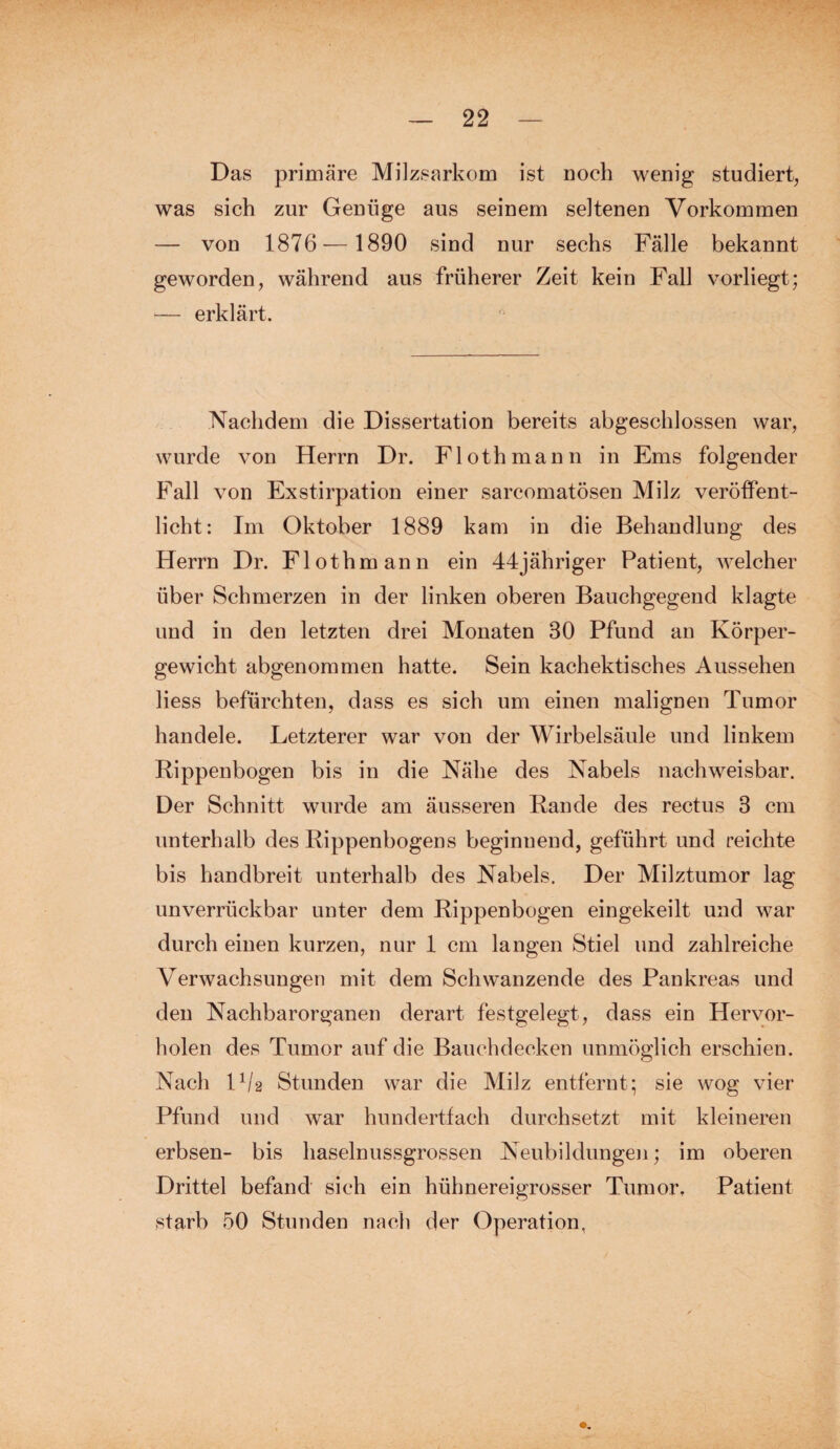 Das primäre Milzsarkom ist noch wenig studiert, was sich zur Genüge aus seinem seltenen Vorkommen — von 1876— 1890 sind nur sechs Fälle bekannt geworden, während aus früherer Zeit kein Fall vorliegt; — erklärt. Nachdem die Dissertation bereits abgeschlossen war, wurde von Herrn Dr. Floth mann in Ems folgender Fall von Exstirpation einer sarcomatösen Milz veröffent¬ licht: Im Oktober 1889 kam in die Behandlung des Herrn Dr. Floth mann ein 44jähriger Patient, welcher über Schmerzen in der linken oberen Bauchgegend klagte und in den letzten drei Monaten 30 Pfund an Körper¬ gewicht abgenommen hatte. Sein kachektisches Aussehen liess befürchten, dass es sich um einen malignen Tumor handele. Letzterer war von der Wirbelsäule und linkem Rippenbogen bis in die Nähe des Nabels nachweisbar. Der Schnitt wurde am äusseren Rande des rectus 3 cm unterhalb des Rippenbogens beginnend, geführt und reichte bis handbreit unterhalb des Nabels. Der Milztumor lag unverrückbar unter dem Rippenbogen eingekeilt und war durch einen kurzen, nur 1 cm langen Stiel und zahlreiche Verwachsungen mit dem Schwanzende des Pankreas und den Nachbarorganen derart festgelegt, dass ein Hervor¬ holen des Tumor auf die Bauchdecken unmöglich erschien. Nach F/2 Stunden war die Milz entfernt; sie wog vier Pfund und war hundertfach durchsetzt mit kleineren erbsen- bis haselnussgrossen Neubildungen; im oberen Drittel befand' sich ein hühnereigrosser Tumor. Patient starb 50 Stunden nach der Operation,
