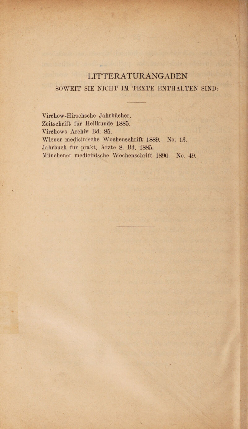 LITTERATURANGABEN SOWEIT SIE NICHT IM TEXTE ENTHALTEN SIND Virchow-Hirschsche Jahrbücher. Zeitschrift für Heilkunde 1885. Virchows Archiv Bd. 85. Wiener medicinische Wochenschrift 1889. No. 13. Jahrbuch für prakt. Ärzte 8. Bd. 1885. Münchener medicinische Wochenschrift 1890. No. 49.
