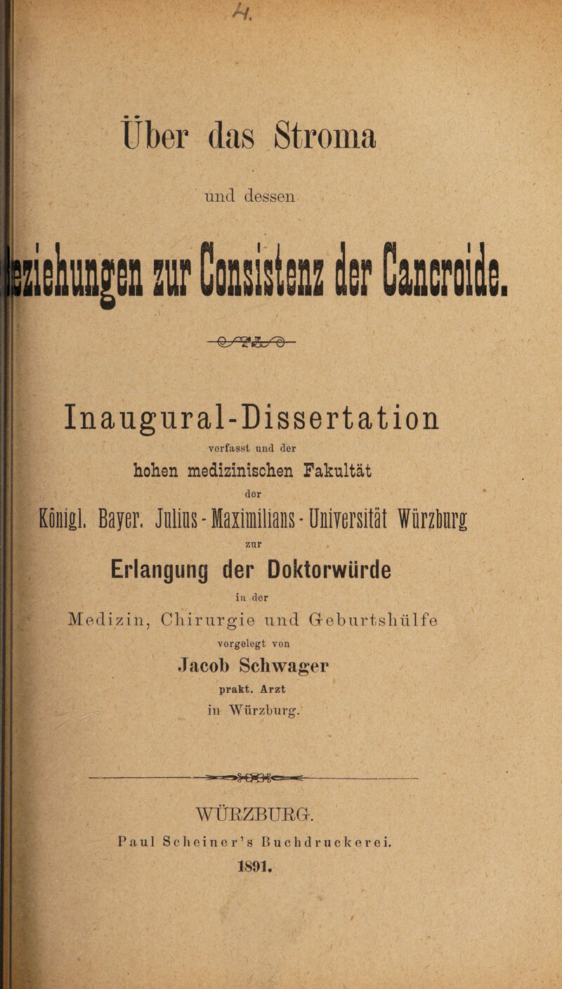 • 4» Uber das Stroma uncl dessen Inaugnral-Dissertation vorfasst und der hohen medizinischen Fakultät der Koiiigl, Bayer. Julins - Maximilians • Uniyersität Wiirzlmrg zur Erlangung der Doktorwürde in dor Medizin, Chirurgie und G-eburtshülfe vorgelegt von Jacob Schwager prakt. Arzt in Würzburg. ----- ' WÜßZBUßGr. Paul Scheiner’s B u c h d r u c k e r e i. 1891.