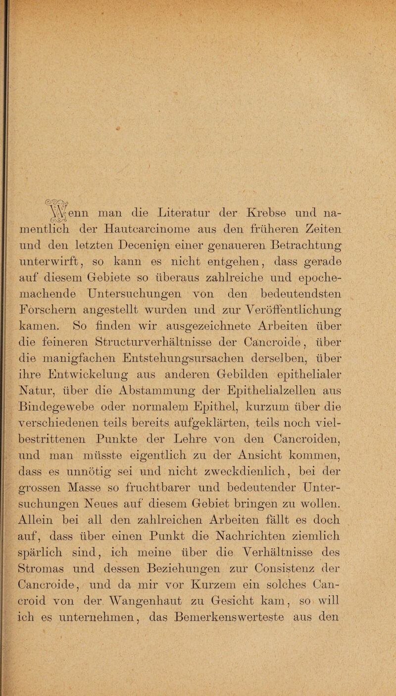 \\eim man die Literatur der Krebse und na¬ mentlich der Hautcarcinome aus den früheren Zeiten und den letzten Decenipn einer genaueren Betrachtung unterwirft, so kann es nicht entgehen, dass gerade auf diesem Gebiete so überaus zahlreiche und epoche¬ machende Untersuchungen von den bedeutendsten Forschern angestellt wurden und zur Veröffentlichung kamen. So linden wir ausgezeichnete Arbeiten über die feineren Structurverhältnisse der Cancroide, über die manigfachen Entstehungsursachen derselben, über ihre Entwickelung aus anderen Gebilden epithelialer Natur, über die Abstammung der Epithelialzellen aus Bindegewebe oder normalem Epithel, kurzum über die verschiedenen teils bereits aufgeklärten, teils noch viel¬ bestrittenen Punkte der Lehre von den Cancroiden, und man müsste eigentlich zu der Ansicht kommen, dass es unnötig sei und nicht zweckdienlich, bei der grossen Masse so fruchtbarer und bedeutender Unter¬ suchungen Neues auf diesem Gebiet bringen zu wollen. Allein bei all den zahlreichen Arbeiten fällt es doch auf, dass über einen Punkt die Nachrichten ziemlich spärlich sind, ich meine über die Verhältnisse des Stromas und dessen Beziehungen zur Consistenz der Cancroide , und da mir vor Kurzem ein solches Can- croid von der Wangenhaut zu Gesicht kam, so will ich es unternehmen, das Bemerkenswerteste aus den
