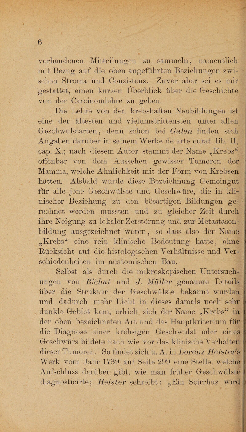 vorhandenen Mitteilungen zu sammeln 7 namentlich mit Bezug auf die oben angeführten Beziehungen zwi¬ schen Stroma und Consistenz. Zuvor aber sei es mir gestattet, einen kurzen Überblick über die Geschichte von der Carcinomlehre zu geben. Die Lehre von den krebshaften Neubildungen ist eine der ältesten und vielumstrittensten unter allen Geschwulstarten, denn schon bei Galen finden sich Angaben darüber in seinem Werke de arte curat, lib. II, cap. X.; nach diesem Autor stammt der Name „Krebs“ offenbar von dem Aussehen gewisser Tumoren der Mamma, welche Ähnlichkeit mit der Form von Krebsen hatten. Alsbald wurde diese Bezeichnung Gemeingut für alle jene Geschwülste und Geschwüre, die in kli¬ nischer Beziehung zu den bösartigen Bildungen ge¬ rechnet werden mussten und zu gleicher Zeit durch ihre Neigung zu lokaler Zerstörung und zur Metastasen¬ bildung ausgezeichnet waren, so dass also der Name „Krebs“ eine rein klinische Bedeutung hatte, ohne Rücksicht auf die histologischen Aerhältnisse und Ver¬ schiedenheiten im anatomischen Bau. Selbst als durch die mikroskopischen Untersuch¬ ungen von Bicliat und J. Müller genauere Details über die Struktur der Geschwülste bekannt wurden und dadurch mehr Licht in dieses damals noch sehr dunkle Gebiet kam, erhielt sich der Name „Krebs“ in der oben bezeichneten Art und das Hauptkriterium für die Diagnose einer krebsigen Geschwulst oder eines Geschwürs bildete nach wie vor das klinische Verhalten dieser Tumoren. So findet sich u. A. in Lorenz Heistei*s Werk vom Jahr 1739 auf Seite 299 eine Stelle, welche Aufschluss darüber gibt, wie man früher Geschwülste diagnosticirte; Heister schreibt: „Ein Scirrhus wird