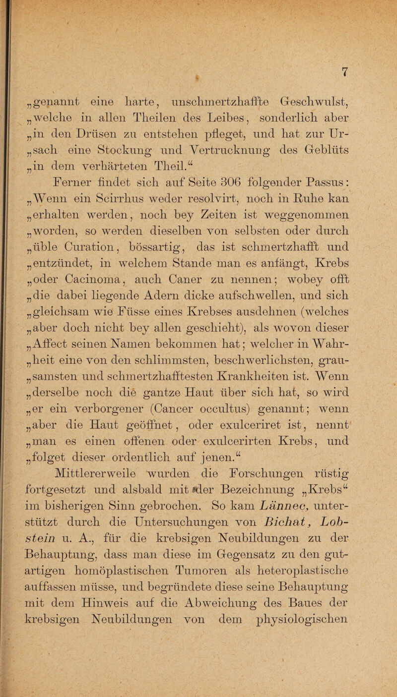 „genannt eine harte, uns cl nn ertzh afft e Geschwulst, „welche in allen Theilen des Leibes, sonderlich aber „in den Drüsen zu entstehen pfleget, und hat zur Ur- „sach eine Stockung und Vertrucknung des Geblüts „in dem verhärteten Theil.“ Ferner findet sich auf Seite 306 folgender Passus: „Wenn ein Scirrhus weder resolvirt, noch in Ruhe kan „erhalten werden, noch bey Zeiten ist weggenommen „worden, so werden dieselben von selbsten oder durch „üble Curation, bössartig, das ist schmertzhafft und „entzündet, in welchem Stande man es anfängt, Krebs „oder Cacinoma, auch Caner zu nennen; wobey offt „die dabei liegende Adern dicke aufschwellen, und sich „gleichsam wie Ftisse eines Krebses ausdehnen (welches „aber doch nicht bey allen geschieht), als wovon dieser „Affect seinen Kamen bekommen hat; welcher in Wahr¬ heit eine von den schlimmsten, beschwerlichsten, grau¬ samsten und schm ertzhaffteston Krankheiten ist. Wenn „derselbe noch die gantze Haut über sich hat, so wird „er ein verborgener (Cancer occultus) genannt; wenn „aber die Haut geöffnet, oder exulceriret ist, nennt „man es einen offenen oder exulcerirten Krebs, und „folget dieser ordentlich auf jenen/4 Mittlerer weile wurden die Forschungen rüstig fortgesetzt und alsbald mit Mer Bezeichnung „Krebs“ im bisherigen Sinn gebrochen. So kam Lännec, unter¬ stützt durch die Untersuchungen von Bichat, Lob¬ stein u. A., für die krebsigen Neubildungen zu der Behauptung, dass man diese im Gegensatz zu den gut¬ artigen homöplastischen Tumoren als heteroplastische auffassen müsse, und begründete diese seine Behauptung mit dem Hinweis auf die Abweichung des Baues der krebsigen Neubildungen von dem physiologischen