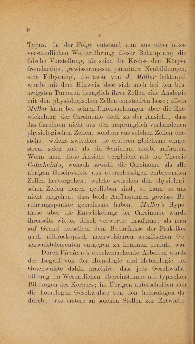Typus. In der Folge entstand nun aus einer miss¬ verständlichen Weiterführung dieser Behauptung die falsche Vorstellung, als seien die Krebse dem Körper fremdartige, gewissermassen parasitäre Neubildungen, eine Folgerung, die zwar von J. Müller bekämpft wurde mit dem Hinweis, dass sich auch bei den bös¬ artigsten Tumoren bezüglich ihrer Zellen eine Analogie mit den physiologischen Zellen constatiren lasse * allein Müller kam bei seinen Untersuchungen über die Ent¬ wickelung der Carcinome doch zu der Ansicht, dass das Carcinom nicht aus den ursprünglich vorhandenen physiologischen Zellen, sondern aus solchen Zellen ent¬ stehe, welche zwischen die ersteren gleichsam einge¬ streut seien und als ein Seminium morbi aufträten. Wenn man diese Ansicht vergleicht mit der Theorie Cohnheim’s, wonach sowohl die Carcinome als alle übrigen Geschwülste aus überschüssigen embryonalen Zellen hervorgehen, welche zwischen den physiologi¬ schen Zellen liegen geblieben sind, so kann es. uns nicht entgehen, dass beide Auffassungen gewisse Be¬ rührungspunkte gemeinsam haben. Müller’s Hypo¬ these über die Entwickelung der Carcinome wurde ihrerseits wieder falsch verwertet insoferne, als man auf Gfrund derselben dem Bedürfnisse der Praktiker nach mikroskopisch nachweisbaren spezifischen Ge¬ schwulstelementen entgegen zu kommen bemüht war. Durch Virchow’s epochemachende Arbeiten wurde der Begriff von der Homologie und Heterologie der Geschwülste dahin präcisirt, dass jede Geschwulst¬ bildung im Wesentlichen übereinstimme mit typischen Bildungen des Körpers; im Übrigen unterscheiden sich die homologen Geschwülste von den heterologen da¬ durch, dass erstere an solchen Stellen zur Entwiche-