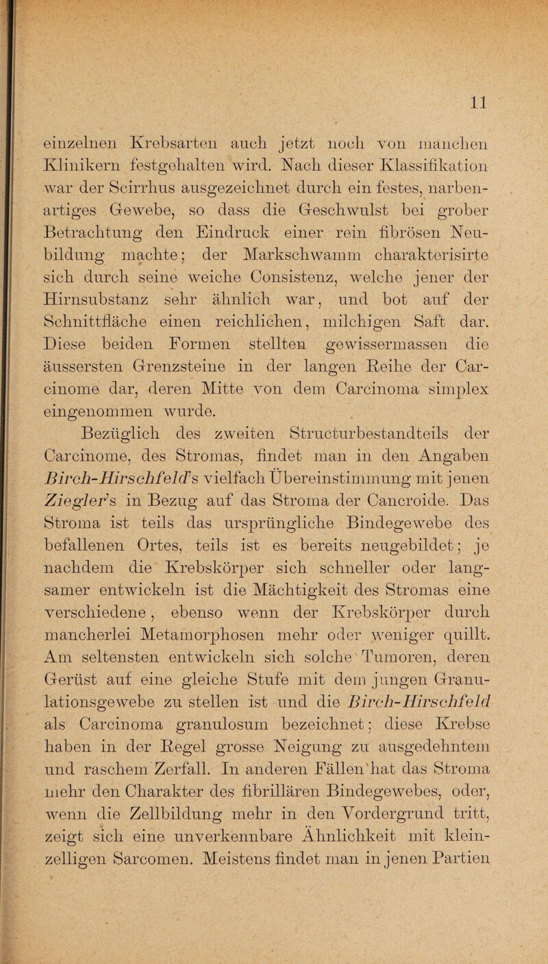 einzelnen Krebsarten auch jetzt noch von manchen Klinikern festgehalten wird. Nach dieser Klassifikation war der Scirrhus ausgezeichnet durch ein festes, narben¬ artiges Gewebe, so dass die Geschwulst bei grober Betrachtung den Eindruck einer rein fibrösen Neu¬ bildung machte; der Markschwamm charakterisirte sich durch seine weiche Consistenz, welche jener der Hirnsubstanz sehr ähnlich war, und bot auf der Schnittfläche einen reichlichen, milchigen Saft dar. Diese beiden Formen stellten ge wissen m assen die äussersten Grenzsteine in der langen Keihe der Car- cinome dar, deren Mitte von dem Carcinoma simplex eingenommen wurde. Bezüglich des zweiten Structurbestandteils der Carcinome, des Stromas, findet man in den Angaben Birch-Hirsch feld’s vielfach Übereinstimmung mit jenen ZiegleBs in Bezug auf das Stroma der Cancroide. Das Stroma ist teils das ursprüngliche Bindegewebe des befallenen Ortes, teils ist es bereits neugebildet; je nachdem die Krebskörper sich schneller oder lang¬ samer entwickeln ist die Mächtigkeit des Stromas eine verschiedene, ebenso wenn der Krebskörper durch mancherlei Metamorphosen mehr oder weniger quillt. Am seltensten entwickeln sich solche Tumoren, deren Gerüst auf eine gleiche Stufe mit dem jungen Granu¬ lationsgewebe zu stellen ist und die Birch-Hirschfeld als Carcinoma granulosum bezeichnet; diese Krebse haben in der Kegel grosse Neigung zu ausgedehntem und raschem Zerfall. In anderen Fällen'hat das Stroma mehr den Charakter des fibrillären Bindegewebes, oder, wenn die Zellbildung mehr in den Vordergrund tritt, zeigt sich eine unverkennbare Ähnlichkeit mit klein¬ zelligen Sarcomen. Meistens findet man in jenen Partien