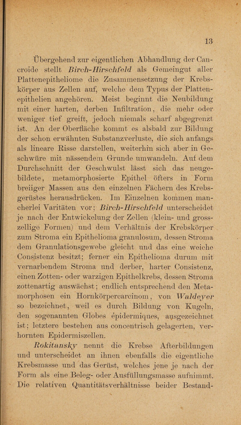 Übergehend zur eigentlichen Abhandlung der Can- croide stellt Birch-Hirschfeld als Gemeingut aller Plattenepitheliome die Zusammensetzung der Krebs¬ körper aus Zellen auf, welche dem Typus der Platten- epithelien angehören. Meist beginnt die Neubildung mit einer harten, derben Infiltration, die mehr oder weniger tief greift, jedoch niemals scharf abgegrenzt ist. An der Oberfläche kommt es alsbald zur Bildung der schon erwähnten Substanzverluste, die sich anfangs als lineare Bisse darstellen, weiterhin sich aber in Ge¬ schwüre mit nässendem Grunde umwandeln. Auf dem Durchschnitt der Geschwulst lässt sich das neuge¬ bildete , metamorphosierte Epithel öfters in Form breiiger Massen aus den einzelnen Fächern des Krebs¬ gerüstes herausdrücken. Im Einzelnen kommen man¬ cherlei Varitäten vor; Birch-Hirschfeld unterscheidet je nach der Entwickelung der Zellen (klein- und gross- zeilige Formen) und dem Verhältnis der Krebskörper zum Stroma ein Epithelioma granulosum, dessen Stroma dem Granulationsgewebe gleicht und das eine weiche Consistenz besitzt; ferner ein Epithelioma durum mit vernarbendem Stroma und derber, harter Consistenz, einen Zotten- oder warzigen Epithelkrebs, dessen Stroma zottenartig auswächst; endlich entsprechend den Meta¬ morphosen ein Hornkörpercarcinom, von Waldeyer so bezeichnet, weil es durch Bildung von Kugeln, den sogenannten Globes epidermiques, ausgezeichnet ist; letztere bestehen aus concentrisch gelagerten, ver¬ hornten Epidermiszellen. Rokitansky nennt die Krebse Afterbildungen und unterscheidet an ihnen ebenfalls die eigentliche Krebsmasse und das Gerüst, welches jene je nach der Form als eine Beleg- oder Ausfüllungsmasse aufnimmt. Die relativen Quantitätsverhältnisse beider Bestand-