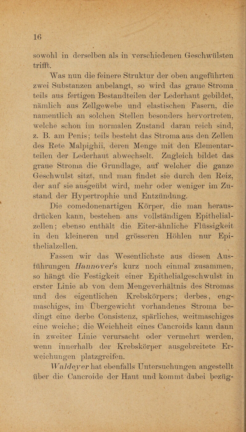 sowohl ln derselben als in verschiedenen Geschwülsten trifft. Was nun die feinere Struktur der oben angeführten zwei Substanzen anbelangt, so wird das graue Stroma teils aus fertigen Bestandteilen der Lederhaut gebildet, nämlich aus Zellgewebe und elastischen Fasern, die namentlich an solchen Stellen besonders hervortreten, welche schon im normalen Zustand daran reich sind, z. B. am Penis; teils besteht das Stroma aus den Zellen des Bete Malpighii, deren Menge mit den Elementar¬ teilen der Lederhaut ab wechselt. Zugleich bildet das graue Stroma die Grundlage, auf welcher die ganze Geschwulst sitzt, und man findet sie durch den Beiz, der auf sie ausgeübt wird, mehr oder weniger im Zu¬ stand der Hypertrophie und Entzündung. Die comedonenartigen Körper, die man heraus¬ drücken kann, bestehen aus vollständigen Epithelial¬ zellen; ebenso enthält die Eiter-ähnliche Flüssigkeit in den kleineren und grösseren Höhlen nur Epi¬ thelialzellen. Fassen wir das Wesentlichste aus diesen Aus¬ führungen Hannover1 s kurz noch einmal zusammen, so hangt die Festigkeit einer Epithelialgeschwulst in erster Linie ab von dem Mengeverhältnis des Stromas und des eigentlichen Krebskörpers; derbes, eng¬ maschiges, im Übergewicht vorhandenes Stroma be¬ dingt eine derbe Consistenz, spärliches, weitmaschiges eine weiche; die Weichheit eines Cancroids kann dann in zweiter Linie verursacht oder vermehrt werden, wenn innerhalb der Krebskörper ausgebreitete Er¬ weichungen platzgreifen. Waldeyer hat ebenfalls Untersuchungen angestellt über die Cancroide der Haut und kommt, dabei bezüg-