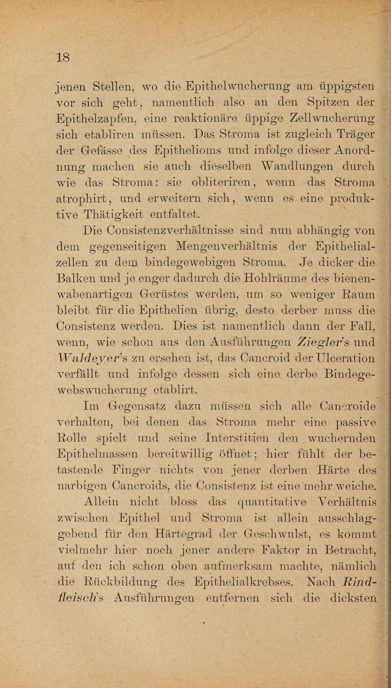 jenen Stellen, wo die Epithel Wucherung am üppigsten vor sich geht, namentlich also an den Spitzen der Epithelzapfen, eine reaktionäre üppige Zellwucherung sich etabliren müssen. Das Stroma ist zugleich Träger der Gefässe des Epithelioms und infolge dieser Anord¬ nung machen sie auch dieselben Wandlungen durch wie das Stroma: sie obliteriren, wenn das Stroma atrophirt, und erweitern sich, wenn es eine produk¬ tive Thätigkeit entfaltet. Die Consistenzverhaltnisse sind nun abhängig von dem gegenseitigen Mengenverhältnis der Epithelial¬ zellen zu dem bindegewebigen Stroma. Je dicker die Balken und je enger dadurch die Hohlräume des bienen¬ wabenartigen Gerüstes werden, um so weniger Raum bleibt für die Epithelien übrig, desto derber muss die Consistenz werden. Dies ist namentlich dann der Fall, wenn, wie schon aus den Ausführungen Ziegler’’s und Waldeyer’s zu ersehen ist, das Cancroid der Ulceration verfällt und infolge dessen sich eine derbe Bindege¬ webswucherung etablirt. Im Gegensatz dazu müssen sich alle Cancroide verhalten, bei denen das Stroma mehr eine passive Rolle spielt und seine Interstitien den wuchernden Epithelmassen bereitwillig öffnet; hier fühlt der be¬ tastende Finger nichts von jener derben Härte des narbigen Cancroids, die Consistenz ist eine'mehr weiche. Allein nicht bloss das quantitative Verhältnis zwischen Epithel und Stroma ist allein ausschlag¬ gebend für den Härtegrad der Geschwulst, es kommt vielmehr hier noch jener andere Faktor in Betracht, auf den ich schon oben aufmerksam machte, nämlich die Rückbildung des Epithelialkrebses. Nach Rind¬ fleisches Ausführungen entfernen sich die dicksten