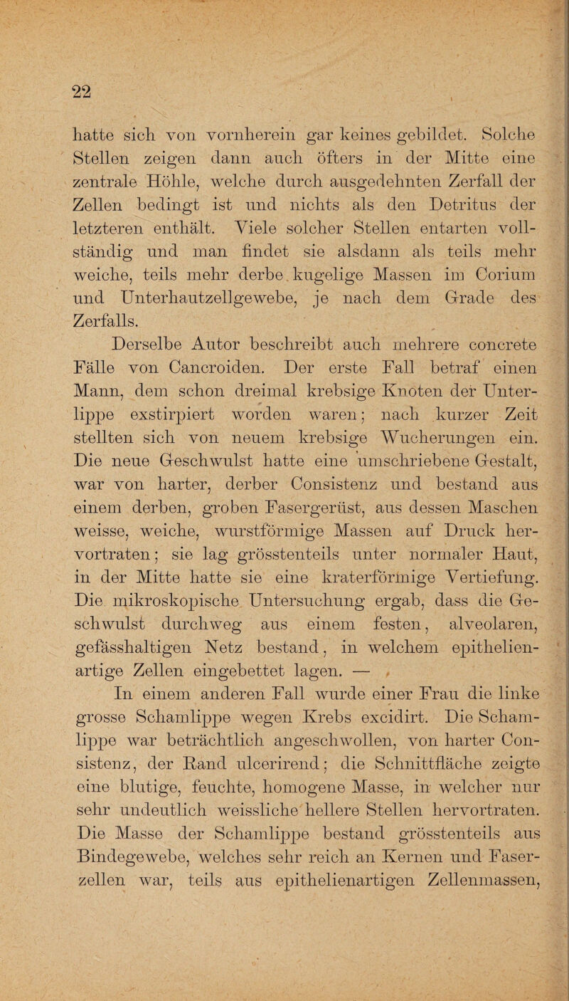 hatte sich von vornherein gar keines gebildet. Solche Stellen zeigen dann auch öfters in der Mitte eine zentrale Höhle, welche durch ausgedehnten Zerfall der Zellen bedingt ist und nichts als den Detritus der letzteren enthält. Viele solcher Stellen entarten voll¬ ständig und man findet sie alsdann als teils mehr weiche, teils mehr derbe kugelige Massen im Corium und Unterhautzellgewebe, je nach dem Grade des Zerfalls. Derselbe Autor beschreibt auch mehrere concrete Fälle von Cancroiden. Der erste Fall betraf einen Mann, dem schon dreimal krebsige Knoten der Unter¬ lippe exstirpiert worden waren; nach kurzer Zeit stellten sich von neuem krebsige Wucherungen ein. Die neue Geschwulst hatte eine umschriebene Gestalt, war von harter, derber Consistenz und bestand aus einem derben, groben Fasergerüst, aus dessen Maschen weisse, weiche, wurstförmige Massen auf Druck her¬ vortraten ; sie lag grösstenteils unter normaler Haut, in der Mitte hatte sie eine kraterförmige Vertiefung. Die. mikroskopische Untersuchung ergab, dass die Ge¬ schwulst durchweg aus einem festen, alveolaren, gefässhaltigen Uetz bestand, in welchem epithelien- artige Zellen eingebettet lagen. — In einem anderen Fall wurde einer Frau die linke grosse Schamlippe wegen Krebs excidirt. Die Scham¬ lippe war beträchtlich angeschwollen, von harter Con¬ sistenz, der Rand ulcerirend; die Schnittfläche zeigte eine blutige, feuchte, homogene Masse, in welcher nur sehr undeutlich weissliche hellere Stellen hervortraten. Die Masse der Schamlippe bestand grösstenteils aus Bindegewebe, welches sehr reich an Kernen und Faser¬ zellen war, teils aus epithelienartigen Zellenmassen,