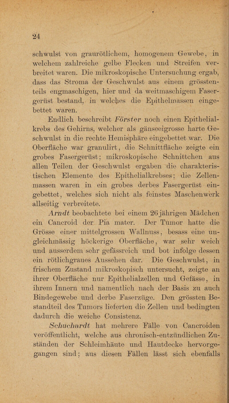 schwulst von graurötlichem, homogenem Gewebe, in welchem zahlreiche gelbe Flecken und Streifen ver¬ breitet waren. Die mikroskopische Untersuchung ergab, dass das Stroma der Geschwulst aus einem grössten¬ teils engmaschigen, hier und da weitmaschigem Faser¬ gertist bestand, in welches die Epithelmassen einge¬ bettet waren. Endlich beschreibt Förster noch einen Epithelial¬ krebs des Gehirns, welcher als gänseeigrosse harte Ge¬ schwulst in die rechte Hemisphäre eingebettet war. Die Oberfläche war granulirt, die Schnittfläche zeigte ein grobes Fasergerüst; mikroskopische Schnittchen aus allen Teilen der Geschwulst ergaben die charakteris¬ tischen Elemente des Epithelialkrebses; die Zellen¬ massen waren in ein grobes derbes Fasergertist ein¬ gebettet, welches sich nicht als feinstes Maschenwerk allseitig verbreitete. Arndt beobachtete bei einem 26jährigen Mädchen ein Cancroid der Pia mater. Der Tumor hatte die Grösse einer mittelgrossen Wallnuss, besass eine un- gleichmässig höckerige Oberfläche, war sehr weich und ausserdem sehr gefässreich und bot infolge dessen ein rötlichgraues Aussehen dar. Die Geschwulst, in frischem Zustand mikroskopisch untersucht, zeigte an ihrer Oberfläche nur Epithelialzellen und Gefässe, in ihrem Innern und namentlich nach der Basis zu auch Bindegewebe und derbe Faserzüge. Den grössten Be¬ standteil des Tumors lieferten die Zellen und bedingten dadurch die weiche Consistenz. Schuchardt hat mehrere Fälle von Cancroiden veröffentlicht, welche aus chronisch-entzündlichen Zu¬ ständen der Schleimhäute und Hautdecke hervorge¬ gangen sind; aus diesen Fällen lässt sich ebenfalls