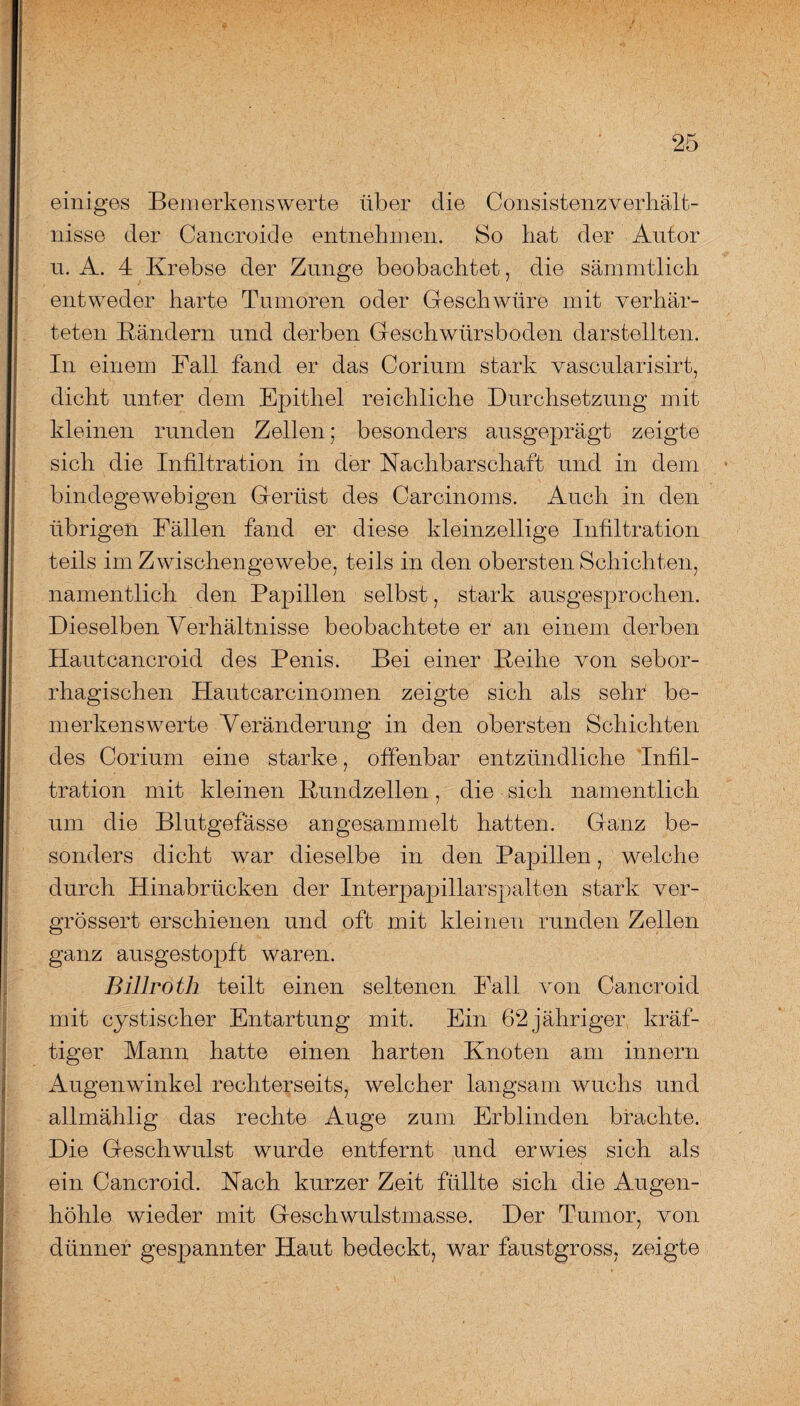 einiges Bemerkenswerte über die Consistenzverhält- nisse der Cancroide entnehmen. So hat der Antor u. A. 4 Krebse der Zunge beobachtet, die sämmtlich entweder harte Tumoren oder Geschwüre mit verhär¬ teten Bändern und derben Geschwürsboden darstellten. In einem Fall fand er das Coriurn stark vascularisirt, dicht unter dem Epithel reichliche Durchsetzung mit kleinen runden Zellen; besonders ausgeprägt zeigte sich die Infiltration in der Nachbarschaft und in dem bindegewebigen Gerüst des Carcinoms. Auch in den übrigen Fällen fand er diese kleinzellige Infiltration teils im Zwischengewebe, teils in den obersten Schichten, namentlich den Papillen selbst, stark ausgesprochen. Dieselben Verhältnisse beobachtete er an einem derben Hautcancroid des Penis. Bei einer Beihe von sebor- rhagischen Hautcarcinomen zeigte sich als sehr be¬ merkenswerte Veränderung in den obersten Schichten des Coriurn eine starke, offenbar entzündliche Infil¬ tration mit kleinen Bundzellen, die sich namentlich um die Blutgefässe angesammelt hatten. Ganz be¬ sonders dicht war dieselbe in den Papillen, welche durch Hinabrücken der Interpapillarspalten stark ver- grössert erschienen und oft mit kleinen runden Zellen ganz ausgestopft waren. Billroth teilt einen seltenen Fall von Cancroid mit cystischer Entartung mit. Ein 62 jähriger kräf¬ tiger Mann hatte einen harten Knoten am innern Augenwinkel rechterseits, welcher langsam wuchs und allmählig das rechte Auge zum Erblinden brachte. Die Geschwulst wurde entfernt und erwies sich als ein Cancroid. Nach kurzer Zeit füllte sich die Augen¬ höhle wieder mit Geschwulstmasse. Der Tumor, von dünner gespannter Haut bedeckt, war faustgross, zeigte
