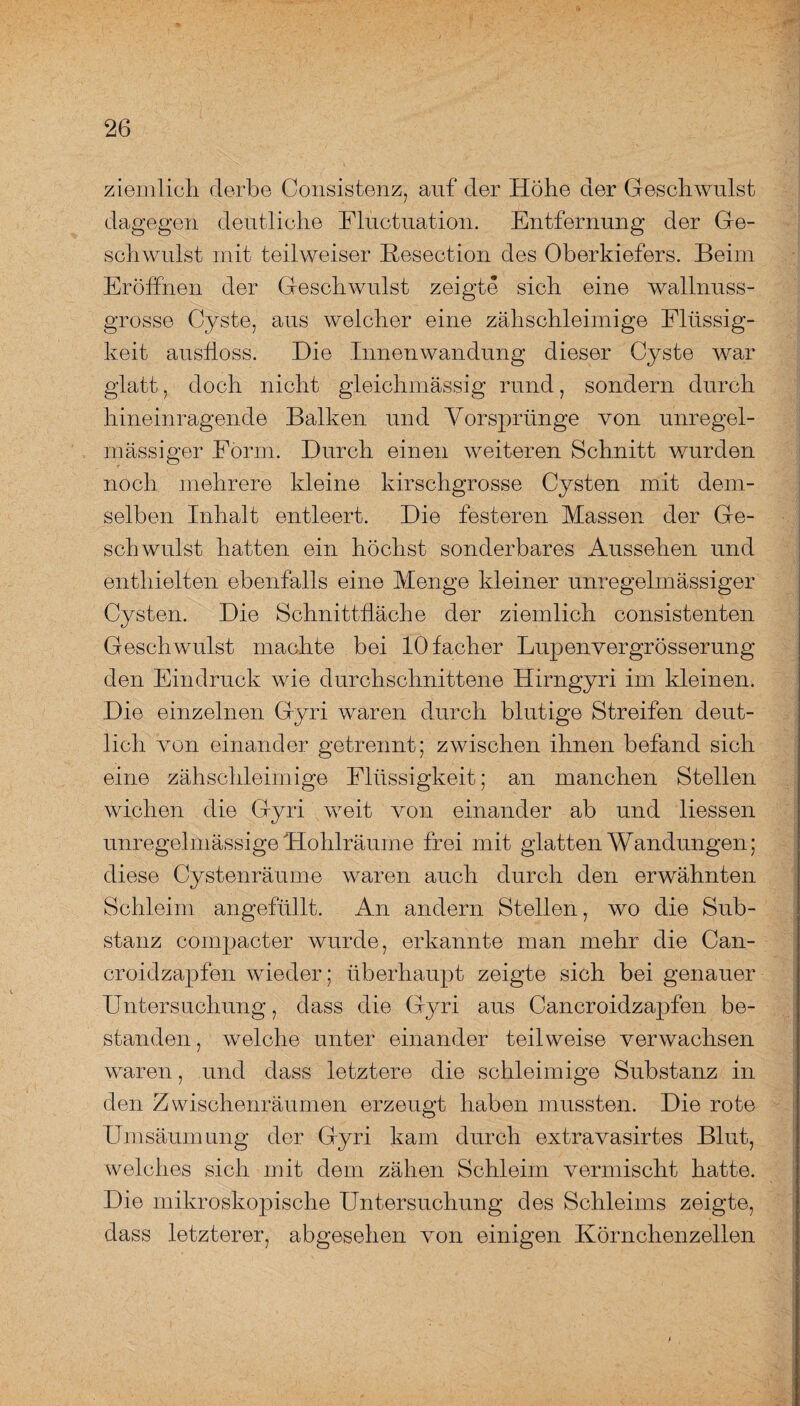 ziemlich derbe Consistenz, auf der Höhe der Geschwulst dagegen deutliche Fluctuation. Entfernung der Ge¬ schwulst mit teil weiser Resection des Oberkiefers. Beim Eröffnen der Geschwulst zeigte sich eine wallnuss¬ grosse Cyste, aus welcher eine zähschleimige Flüssig¬ keit ausfloss. Die Innenwandung dieser Cyste war glatt, doch nicht gleichmässig rund, sondern durch hineinragende Balken und Vorsprünge von unregel¬ mässiger Form. Durch einen weiteren Schnitt wurden noch mehrere kleine kirschgrosse Cysten mit dem¬ selben Inhalt entleert. Die festeren Massen der Ge¬ schwulst hatten ein höchst sonderbares Aussehen und enthielten ebenfalls eine Menge kleiner unregelmässiger Cysten. Die Schnittfläche der ziemlich consistenten Geschwulst machte bei lOfacher Lupenvergrösserung den Eindruck wie durchschnittene Hirngyri im kleinen. Die einzelnen Gyri waren durch blutige Streifen deut¬ lich von einander getrennt; zwischen ihnen befand sich eine zähschleimige Flüssigkeit; an manchen Stellen wichen die Gyri weit von einander ab und Hessen unregelmässige Hohlräume frei mit glatten Wandungen; diese Cystenräume waren auch durch den erwähnten Schleim angefüllt. An andern Stellen, wo die Sub¬ stanz compacter wurde, erkannte man mehr die Can- croidzapfen wieder; überhaupt zeigte sich bei genauer Untersuchung, dass die Gyri aus Cancroidzapfen be¬ standen , welche unter einander teilweise verwachsen waren, und dass letztere die schleimige Substanz in den Zwischenräumen erzeugt haben mussten. Die rote Umsäumung der Gyri kam durch extravasirtes Blut, welches sich mit dem zähen Schleim vermischt hatte. Die mikroskopische Untersuchung des Schleims zeigte, dass letzterer, abgesehen von einigen Körnchenzellen