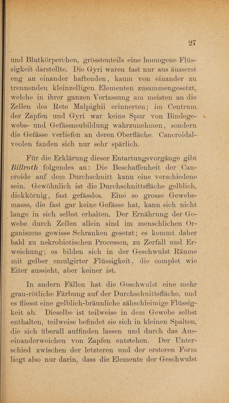 und Blutkörperchen, grösstenteils eine homogene Flüs¬ sigkeit darstellte. Die Gyri waren fast nur aus äusserst eng an einander haftenden, kaum von einander zu trennenden kleinzelligen Elementen zusammengesetzt, welche in ihrer ganzen Verfassung am meisten an die Zellen des Bete Malpighii erinnerten; im Centrum der Zapfen und Gyri war keine Spur von Bindege¬ webs- und Gefässneubildung wahrzunehmen, sondern die Gefässe verliefen an deren Oberfläche. Cancroidal- veolen fanden sich nur sehr spärlich. Für die Erklärung dieser Entartungsvorgänge gibt Billroth folgendes an: Die Beschaffenheit der Can- croide auf dem Durchschnitt kann eine verschiedene sein. Gewöhnlich ist die Durchschnittsfläche gelblich, dickkörnig, fast gefässlos. Eine so grosse Gewebs- masse, die fast gar keine Gefässe hat, kann sich nicht lange in sich selbst erhalten. Der Ernährung der Ge¬ webe durch Zellen allein sind im menschlichen Or¬ ganismus gewisse Schranken gesetzt; es kommt daher bald zu nekrobiotischen Processen, zu Zerfall und Er¬ weichung; es bilden sich in der Geschwulst Bäume mit gelber emulgirter Flüssigkeit, die complet wie Eiter aussieht, aber keiner ist. In andern Fällen hat die Geschwulst eine mehr grau-rötliche Färbung auf der Durchschnittsfläche, und es fliesst eine gelblich-bräunliche zähschleimige Flüssig¬ keit ab. Dieselbe ist teilweise in dem Gewebe selbst enthalten, teilweise befindet sie sich in kleinen Spalten, die sich überall aufflnden lassen und durch das Aus¬ einanderweichen von Zapfen entstehen. Der Unter¬ schied zwischen der letzteren und der ersteren Form Hegt also nur darin, dass die Elemente der Geschwulst