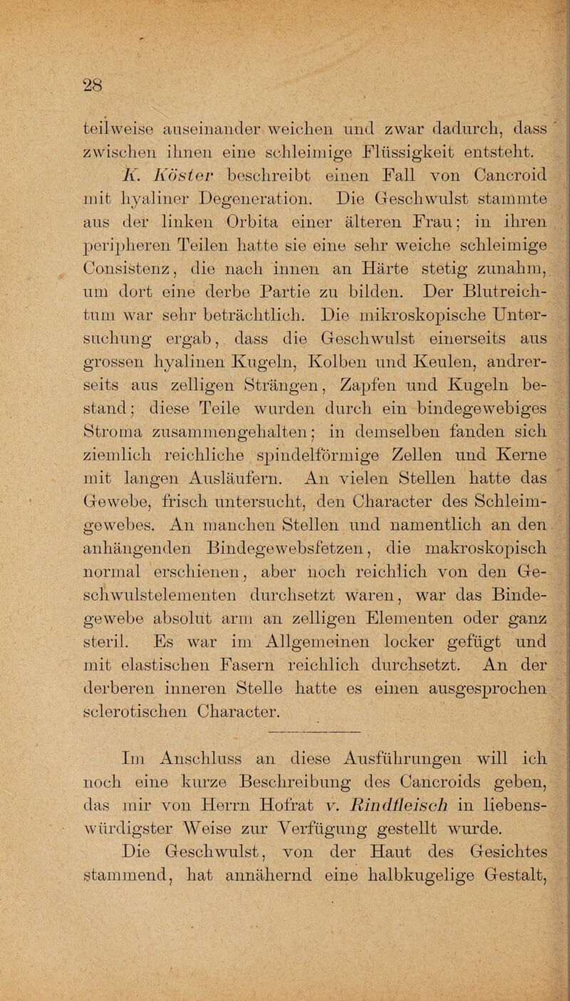 teilweise auseinander weichen und zwar dadurch, dass zwischen ihnen eine schleimige Flüssigkeit entsteht. K. Köster beschreibt einen Fall von Cancroid mit hyaliner Degeneration. Die Geschwulst stammte aus der linken Orbita einer älteren Frau; in ihren peripheren Teilen hatte sie eine sehr weiche schleimige Consistenz, die nach innen an Härte stetig zunahm, um dort eine derbe Partie zu bilden. Der Blutreich¬ tum war sehr beträchtlich. Die mikroskopische Unter¬ suchung ergab, dass die Geschwulst einerseits aus grossen hyalinen Kugeln, Kolben und Keulen, andrer¬ seits aus zeitigen Strängen, Zapfen und Kugeln be¬ stand ; diese Teile wurden durch ein bindegewebiges Stroma zusammengehalten; in demselben fanden sich ziemlich reichliche spindelförmige Zellen und Kerne mit langen Ausläufern. An vielen Stellen hatte das Gewebe, frisch untersucht, den Character des Schleim¬ gewebes. An manchen Stellen und namentlich an den anhängenden. Bindegewebsfetzen, die makroskopisch normal erschienen, aber noch reichlich von den Ge¬ schwulstelementen durchsetzt waren, war das Binde¬ gewebe absolut arm an zeitigen Elementen oder ganz steril. Es war im Allgemeinen locker gefügt und mit elastischen Fasern reichlich durchsetzt. An der derberen inneren Stelle hatte es einen ausgesprochen sclerotischen Character. Im Anschluss an diese Ausführungen will ich noch eine kurze Beschreibung des Cancroids geben, das mir von Herrn Hofrat v. Rindfleisch in liebens¬ würdigster Weise zur Verfügung gestellt wurde. Die Geschwulst, von der Haut des Gesichtes stammend, hat annähernd eine halbkugelige Gestalt,