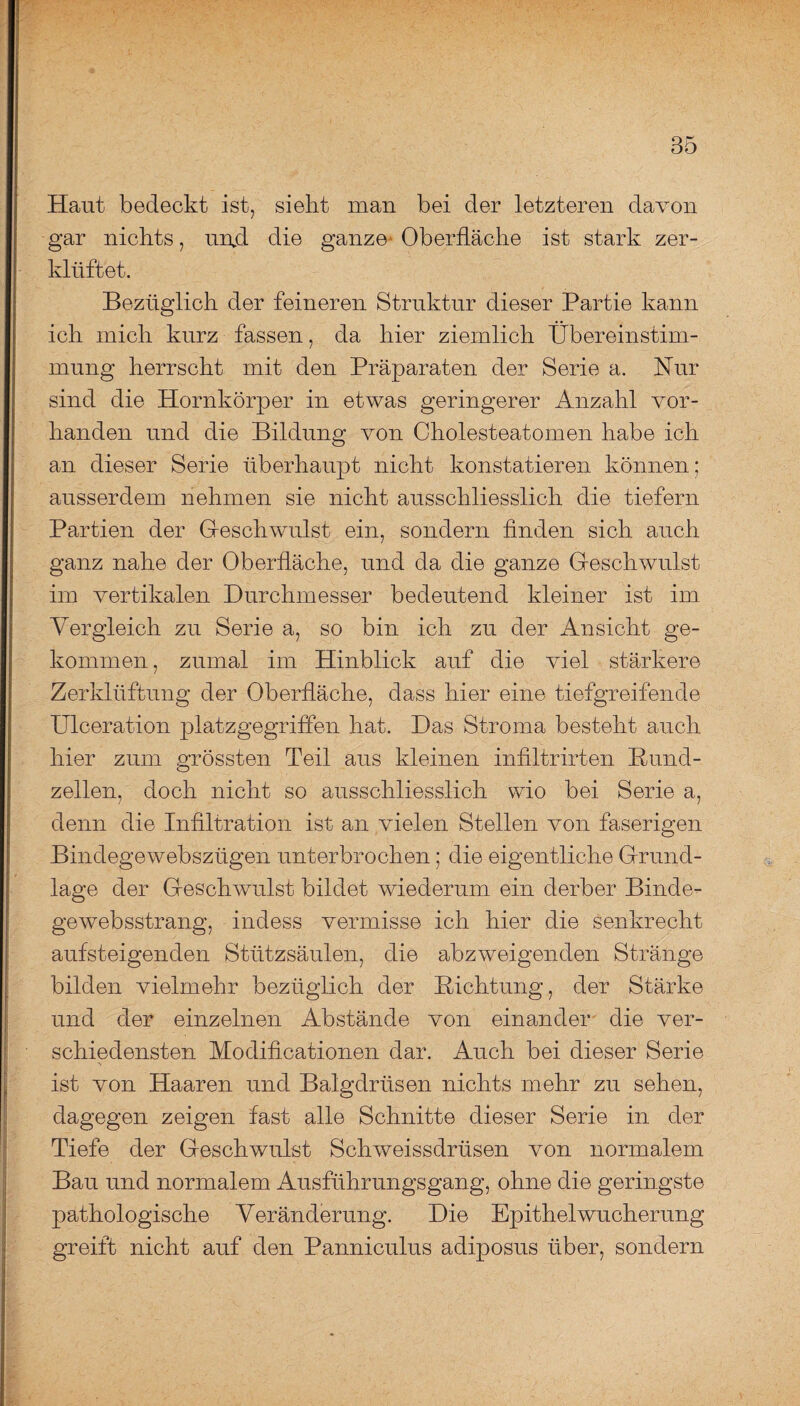Haut bedeckt ist, sieht man bei der letzteren davon gar nichts, unjd die ganze Oberfläche ist stark zer¬ klüftet. Bezüglich der feineren Struktur dieser Partie kann ich mich kurz fassen, da hier ziemlich Übereinstim¬ mung herrscht mit den Präparaten der Serie a. Hur sind die Hornkörper in etwas geringerer Anzahl vor¬ handen und die Bildung von Cholesteatomen habe ich an dieser Serie überhaupt nicht konstatieren können; ausserdem nehmen sie nicht ausschliesslich die tiefem Partien der Geschwulst ein, sondern finden sich auch ganz nahe der Oberfläche, und da die ganze Geschwulst im vertikalen Durchmesser bedeutend kleiner ist im Vergleich zu Serie a, so bin ich zu der Ansicht ge¬ kommen , zumal im Hinblick auf die viel stärkere Zerklüftung der Oberfläche, dass hier eine tiefgreifende Ulceration platzgegriffen hat. Das Stroma besteht auch hier zum grössten Teil aus kleinen infiltrirten Bund¬ zellen, doch nicht so ausschliesslich wio bei Serie a, denn die Infiltration ist an vielen Stellen von faserigen Bindegewebszügen unterbrochen; die eigentliche Grund¬ lage der Geschwulst bildet wiederum ein derber Binde- gewebsstrang, indess vermisse ich hier die senkrecht aufsteigenden Stützsäulen, die abzweigenden Stränge bilden vielmehr bezüglich der Dichtung, der Stärke und der einzelnen Abstände von einander die ver¬ schiedensten Modificationen dar. Auch bei dieser Serie ist von Haaren und Balgdrüsen nichts mehr zu sehen, dagegen zeigen fast alle Schnitte dieser Serie in der Tiefe der Geschwulst Schweissdrüsen von normalem Bau und normalem Ausführungsgang, ohne die geringste pathologische Veränderung. Die Epithel Wucherung greift nicht auf den Panniculus adiposus über, sondern