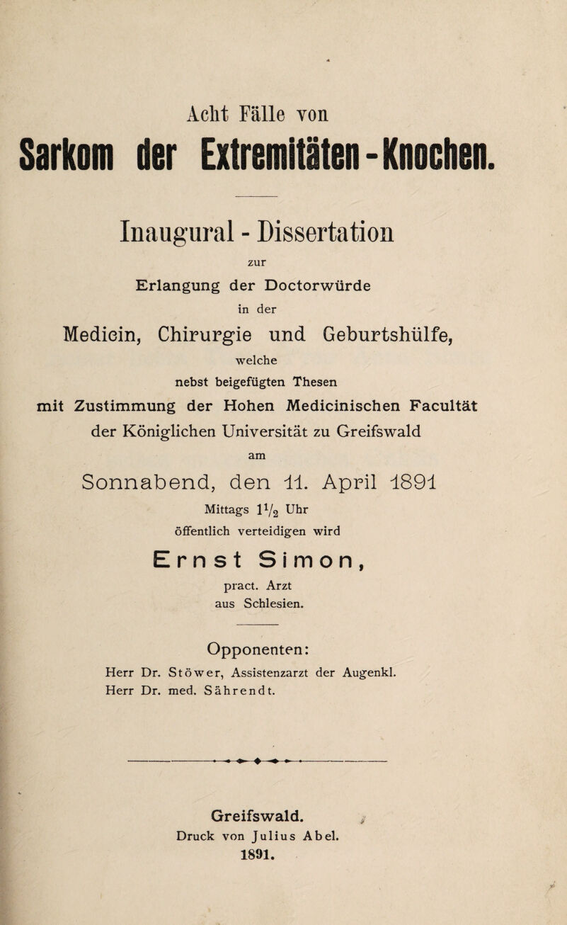 Acht Fälle von Sarkom der Extremitäten - Knochen Inaugural - Dissertation zur Erlangung der Doctorwürde in der Mediein, Chirurgie und Geburtshülfe, welche nebst beigefügten Thesen mit Zustimmung der Hohen Medicinischen Facultät der Königlichen Universität zu Greifswald am Sonnabend, den 11. April 1891 Mittags U/2 Uhr öffentlich verteidigen wird Ernst Simon, pract. Arzt aus Schlesien. Opponenten: Herr Dr. St öwer, Assistenzarzt der Augenkl. Herr Dr. med. Sährendt. ♦ Greifswald. Druck von Julius Abel. 1891.