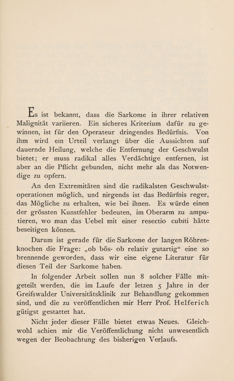 Es ist bekannt, dass die Sarkome in ihrer relativen Malignität variieren. Ein sicheres Kriterium dafür zu ge¬ winnen, ist für den Operateur dringendes Bedürfnis. Von ihm wird ein Urteil verlangt über die Aussichten auf dauernde Heilung, welche die Entfernung der Geschwulst bietet; er muss radikal alles Verdächtige entfernen, ist aber an die Pflicht gebunden, nicht mehr als das Notwen¬ dige zu opfern. An den Extremitäten sind die radikalsten Geschwulst¬ operationen möglich, und nirgends ist das Bedürfnis reger, das Mögliche zu erhalten, wie bei ihnen. Es würde einen der grössten Kunstfehler bedeuten, im Oberarm zu ampu¬ tieren, wo man das Uebel mit einer resectio cubiti hätte beseitigen können. Darum ist gerade für die Sarkome der langen Röhren¬ knochen die Frage: „ob bös- ob relativ gutartig“ eine so brennende geworden, dass wir eine eigene Literatur für diesen Teil der Sarkome haben. In folgender Arbeit sollen nun 8 solcher Fälle mit¬ geteilt werden, die im Laufe der letzen 5 Jahre in der Greifswalder Universitätsklinik zur Behandlung gekommen sind, und die zu veröffentlichen mir Herr Prof. Helferich gütigst gestattet hat. Nicht jeder dieser Fälle bietet etwas Neues. Gleich¬ wohl schien mir die Veröffentlichung nicht unwesentlich wegen der Beobachtung des bisherigen Verlaufs.