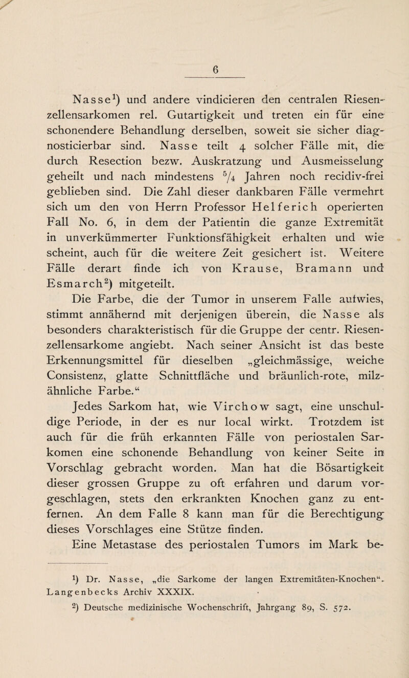 Nasse1) und andere vindicieren den centralen Riesen¬ zellensarkomen rel. Gutartigkeit und treten ein für eine schonendere Behandlung derselben, soweit sie sicher diag- nosticierbar sind. Nasse teilt 4 solcher Fälle mit, die durch Resection bezw. Auskratzung und Ausmeisselung geheilt und nach mindestens 5/4 Jahren noch recidiv-frei geblieben sind. Die Zahl dieser dankbaren Fälle vermehrt sich um den von Herrn Professor Helferich operierten Fall No. 6, in dem der Patientin die ganze Extremität in unverkümmerter F'unktionsfähigkeit erhalten und wie scheint, auch für die weitere Zeit gesichert ist. Weitere Fälle derart finde ich von Krause, Bramann und Esmarch2) mitgeteilt. Die Farbe, die der Tumor in unserem Falle aufwies, stimmt annähernd mit derjenigen überein, die Nasse als besonders charakteristisch für die Gruppe der centr. Riesen¬ zellensarkome angiebt. Nach seiner Ansicht ist das beste Erkennungsmittel für dieselben „gleichmässige, weiche Consistenz, glatte Schnittfläche und bräunlich-rote, milz¬ ähnliche Farbe.“ Jedes Sarkom hat, wie Virchow sagt, eine unschul¬ dige Periode, in der es nur local wirkt. Trotzdem ist auch für die früh erkannten Fälle von periostalen Sar¬ komen eine schonende Behandlung von keiner Seite in Vorschlag gebracht worden. Man hat die Bösartigkeit dieser grossen Gruppe zu oft erfahren und darum vor¬ geschlagen, stets den erkrankten Knochen ganz zu ent¬ fernen. An dem Falle 8 kann man für die Berechtigung dieses Vorschlages eine Stütze finden. Eine Metastase des periostalen Tumors im Mark be- b Dr. Nasse, „die Sarkome der langen Extremitäten-Knochen“.. Langenbecks Archiv XXXIX.