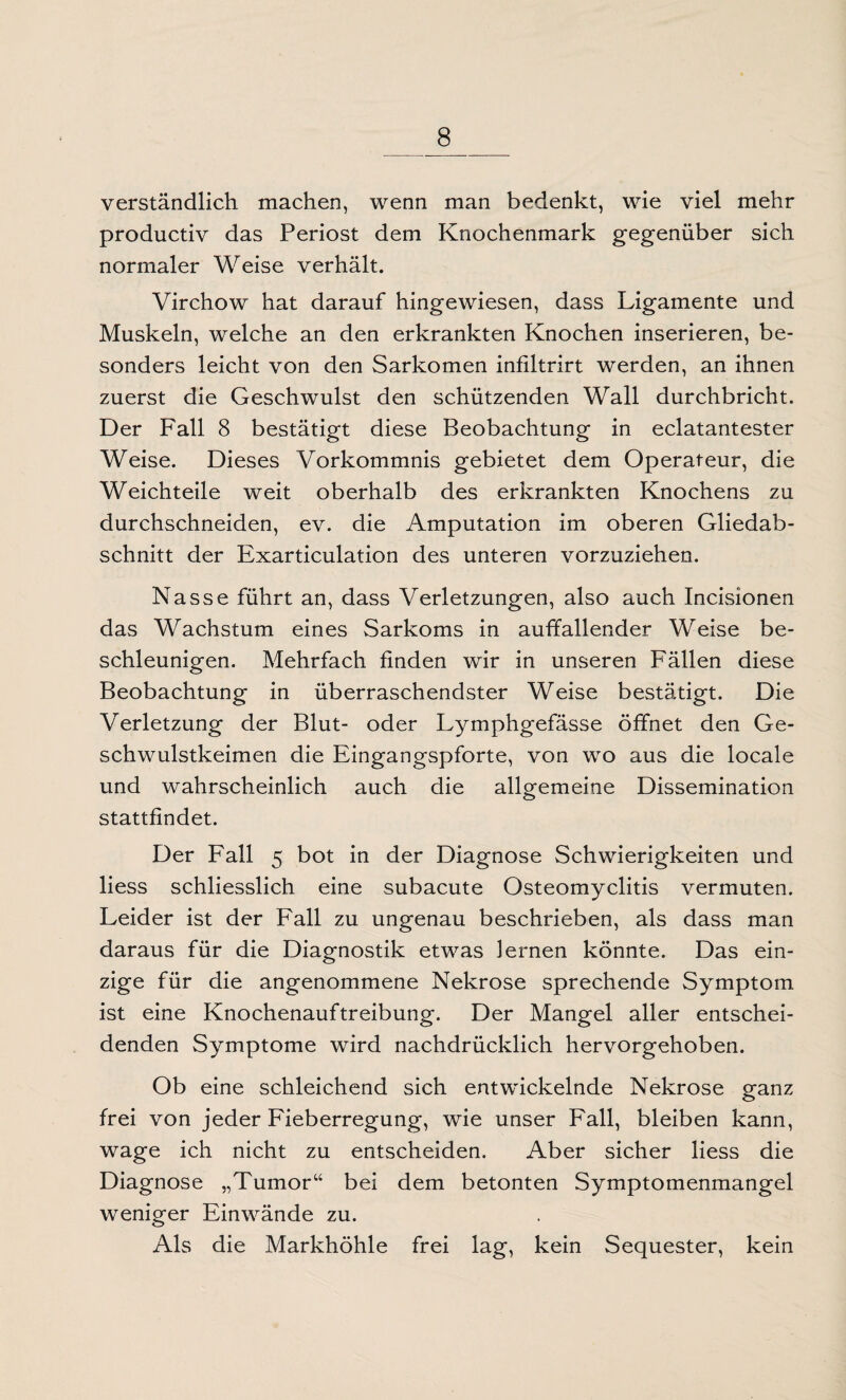 verständlich machen, wenn man bedenkt, wie viel mehr productiv das Periost dem Knochenmark gegenüber sich normaler Weise verhält. Virchow hat darauf hingewiesen, dass Ligamente und Muskeln, welche an den erkrankten Knochen inserieren, be¬ sonders leicht von den Sarkomen infiltrirt werden, an ihnen zuerst die Geschwulst den schützenden Wall durchbricht. Der Fall 8 bestätigt diese Beobachtung in eclatantester Weise. Dieses Vorkommnis gebietet dem Operateur, die Weichteile weit oberhalb des erkrankten Knochens zu durchschneiden, ev. die Amputation im oberen Gliedab¬ schnitt der Exarticulation des unteren vorzuziehen. Nasse führt an, dass Verletzungen, also auch Incisionen das Wachstum eines Sarkoms in auffallender Weise be¬ schleunigen. Mehrfach finden wir in unseren Fällen diese Beobachtung in überraschendster Weise bestätigt. Die Verletzung der Blut- oder Lymphgefässe öffnet den Ge¬ schwulstkeimen die Eingangspforte, von wo aus die locale und wahrscheinlich auch die allgemeine Dissemination stattfindet. Der Fall 5 bot in der Diagnose Schwierigkeiten und liess schliesslich eine subacute Osteomyelitis vermuten. Leider ist der Fall zu ungenau beschrieben, als dass man daraus für die Diagnostik etwas lernen könnte. Das ein¬ zige für die angenommene Nekrose sprechende Symptom, ist eine Knochenauftreibung. Der Mangel aller entschei¬ denden Symptome wird nachdrücklich hervorgehoben. Ob eine schleichend sich entwickelnde Nekrose ganz frei von jeder Fieberregung, wie unser Fall, bleiben kann, wage ich nicht zu entscheiden. Aber sicher liess die Diagnose „Tumor“ bei dem betonten Symptomenmangel weniger Einwände zu. Als die Markhöhle frei lag, kein Sequester, kein