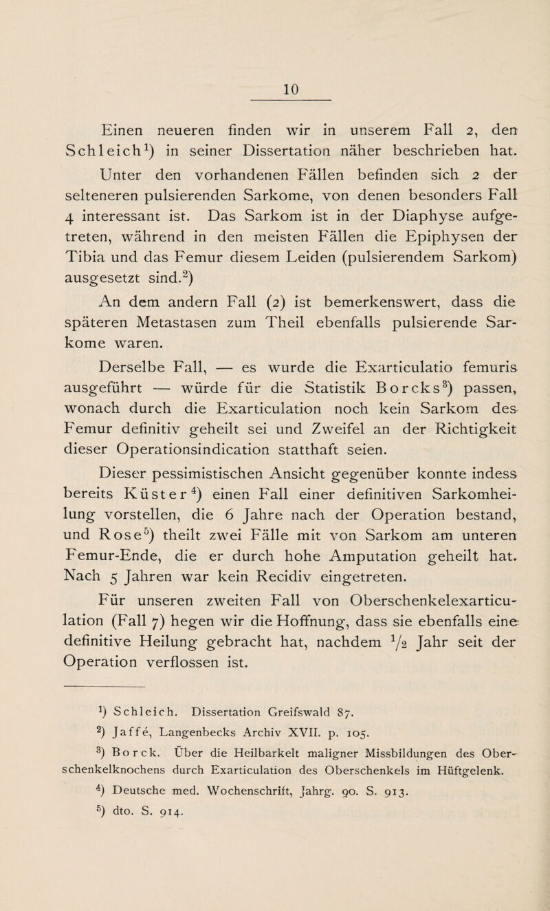 Einen neueren finden wir in unserem Fall 2, den Schleich1) in seiner Dissertation näher beschrieben hat. Unter den vorhandenen Fällen befinden sich 2 der selteneren pulsierenden Sarkome, von denen besonders Fall 4 interessant ist. Das Sarkom ist in der Diaphyse aufge¬ treten, während in den meisten Fällen die Epiphysen der Tibia und das Femur diesem Feiden (pulsierendem Sarkom) ausgesetzt sind.2) An dem andern Fall (2) ist bemerkenswert, dass die späteren Metastasen zum Theil ebenfalls pulsierende Sar¬ kome waren. Derselbe Fall, — es wurde die Exarticulatio femuris ausgeführt — würde für die Statistik Borcks3) passen, wonach durch die Exarticulation noch kein Sarkom des Femur definitiv geheilt sei und Zweifel an der Richtigkeit dieser Operationsindication statthaft seien. Dieser pessimistischen Ansicht gegenüber konnte indess bereits Küster4) einen Fall einer definitiven Sarkomhei¬ lung vorstellen, die 6 Jahre nach der Operation bestand, und Rose5) theilt zwei Fälle mit von Sarkom am unteren Femur-Ende, die er durch hohe Amputation geheilt hat. Nach 5 Jahren war kein Recidiv eingetreten. Für unseren zweiten Fall von Oberschenkelexarticu- lation (Fall 7) hegen wir die Hoffnung, dass sie ebenfalls eine definitive Heilung gebracht hat, nachdem l/2 Jahr seit der Operation verflossen ist. J) Schleich. Dissertation Greifswald 87. 2) Jaffe, Langenbecks Archiv XVII. p. 105. 3) Borck. Über die Heilbarkeit maligner Missbildungen des Ober¬ schenkelknochens durch Exarticulation des Oberschenkels im Hüftgelenk. 4) Deutsche med. Wochenschrift, Jahrg. 90. S. 913. 5) dto. S. 914.