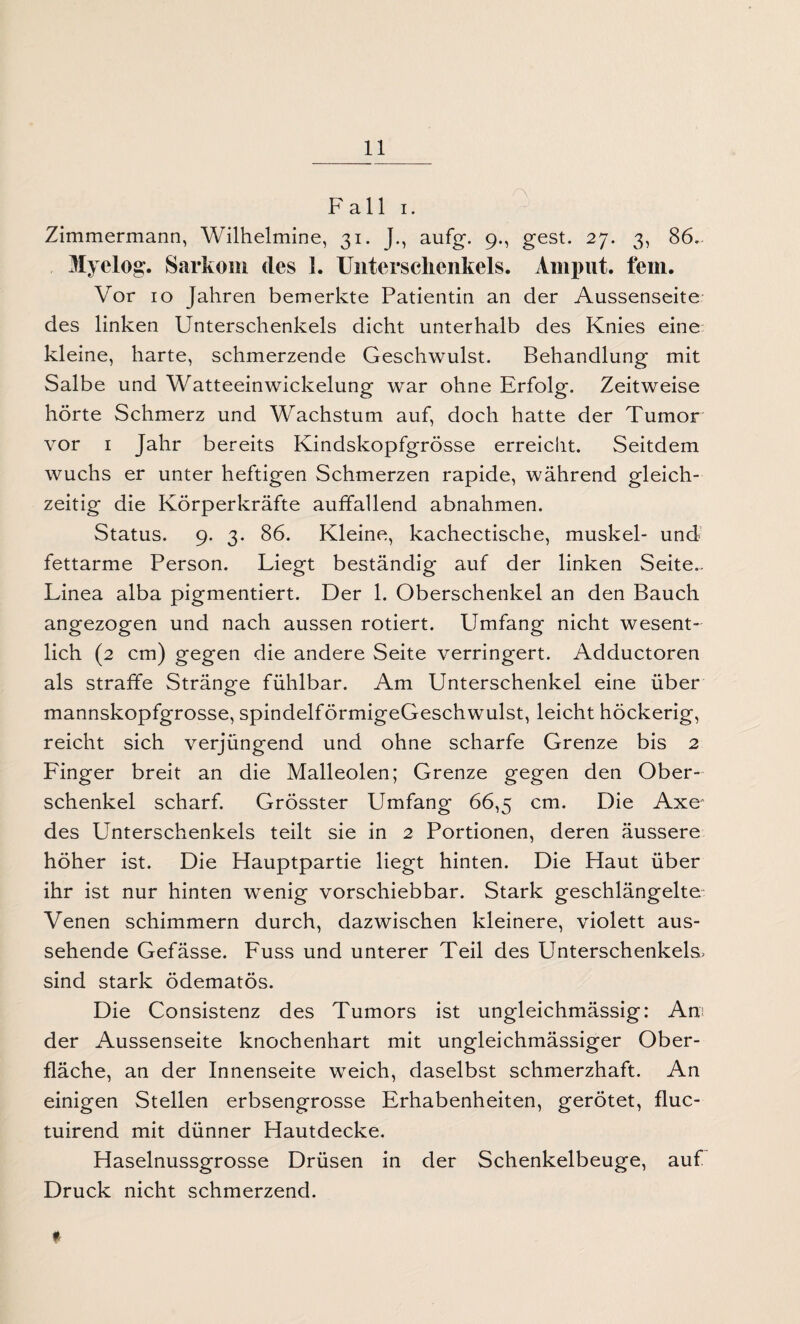 Fall i. Zimmermann, Wilhelmine, 31. J., aufg. 9., gest. 27. 3, 86. Myelog. Sarkom des 1. Unterschenkels. Amput. fein. Vor 10 Jahren bemerkte Patientin an der Aussenseite des linken Unterschenkels dicht unterhalb des Knies eine kleine, harte, schmerzende Geschwulst. Behandlung mit Salbe und Watteeinwickelung war ohne Erfolg. Zeitweise hörte Schmerz und Wachstum auf, doch hatte der Tumor vor 1 Jahr bereits Kindskopfgrösse erreicht. Seitdem wuchs er unter heftigen Schmerzen rapide, während gleich¬ zeitig die Körperkräfte auffallend abnahmen. Status. 9. 3. 86. Kleine, kachectische, muskel- und fettarme Person. Liegt beständig auf der linken Seite.^ Linea alba pigmentiert. Der 1. Oberschenkel an den Bauch angezogen und nach aussen rotiert. Umfang nicht wesent¬ lich (2 cm) gegen die andere Seite verringert. Adductoren als straffe Stränge fühlbar. Am Unterschenkel eine über mannskopfgrosse, spindelförmigeGeschwulst, leicht höckerig, reicht sich verjüngend und ohne scharfe Grenze bis 2 Linger breit an die Malleolen; Grenze gegen den Ober¬ schenkel scharf. Grösster Umfang 66,5 cm. Die Axe des Unterschenkels teilt sie in 2 Portionen, deren äussere höher ist. Die Hauptpartie liegt hinten. Die Haut über ihr ist nur hinten wenig vorschiebbar. Stark geschlängelte Venen schimmern durch, dazwischen kleinere, violett aus¬ sehende Gefässe. Luss und unterer Teil des Unterschenkels» sind stark ödematös. Die Consistenz des Tumors ist ungleichmässig: An? der Aussenseite knochenhart mit ungleichmässiger Ober¬ fläche, an der Innenseite weich, daselbst schmerzhaft. An einigen Stellen erbsengrosse Erhabenheiten, gerötet, fluc- tuirend mit dünner Hautdecke. Haselnussgrosse Drüsen in der Schenkelbeuge, auf Druck nicht schmerzend. t