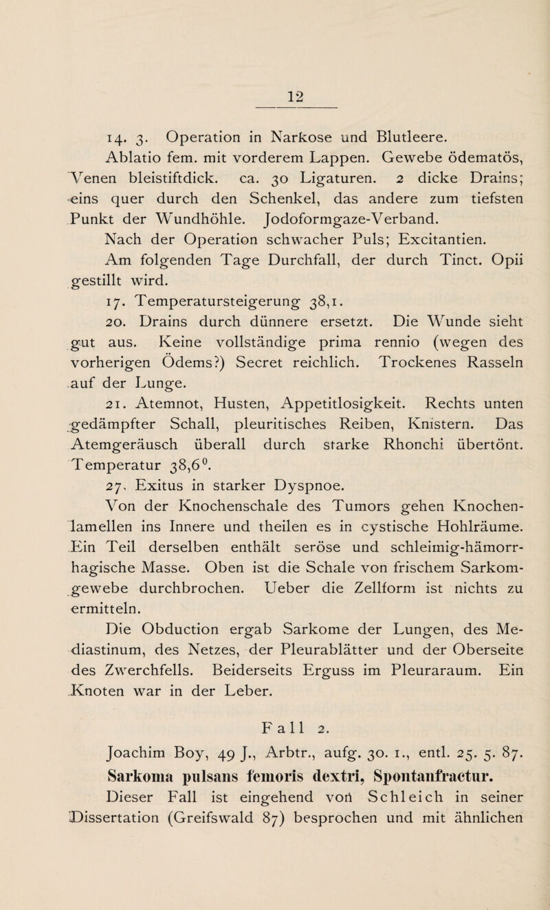 Ablatio fern, mit vorderem Lappen. Gewebe ödematös, Venen bleistiftdick. ca. 30 Ligaturen. 2 dicke Drains; eins quer durch den Schenkel, das andere zum tiefsten Punkt der Wundhöhle. Jodoformgaze-Verband. Nach der Operation schwacher Puls; Excitantien. Am folgenden Tage Durchfall, der durch Tinct. Opii gestillt wird. 17. Temperatursteigerung 38,1. 20. Drains durch dünnere ersetzt. Die Wunde sieht gut aus. Keine vollständige prima rennio (wegen des vorherigen Ödems?) Secret reichlich. Trockenes Rasseln auf der Lunge. 21. Atemnot, Husten, Appetitlosigkeit. Rechts unten gedämpfter Schall, pleuritisches Reiben, Knistern. Das Atemgeräusch überall durch starke Rhonchi übertönt. Temperatur 38,6°. 27. Exitus in starker Dyspnoe. Von der Knochenschale des Tumors gehen Knochen¬ lamellen ins Innere und theilen es in cystische Hohlräume. Ein Teil derselben enthält seröse und schleimig-hämorr¬ hagische Masse. Oben ist die Schale von frischem Sarkom¬ gewebe durchbrochen. Ueber die Zellform ist nichts zu ermitteln. Die Obduction ergab Sarkome der Lungen, des Me¬ diastinum, des Netzes, der Pleurablätter und der Oberseite des Zwerchfells. Beiderseits Erguss im Pleuraraum. Ein .Knoten war in der Leber. Fall 2. Joachim Boy, 49 J., Arbtr., aufg. 30. 1., entl. 25. 5. 87. Sarkoma pulsans femoris dextri, Spontanfractur. Dieser Fall ist eingehend votl Schleich in seiner 'Dissertation (Greifswald 87) besprochen und mit ähnlichen