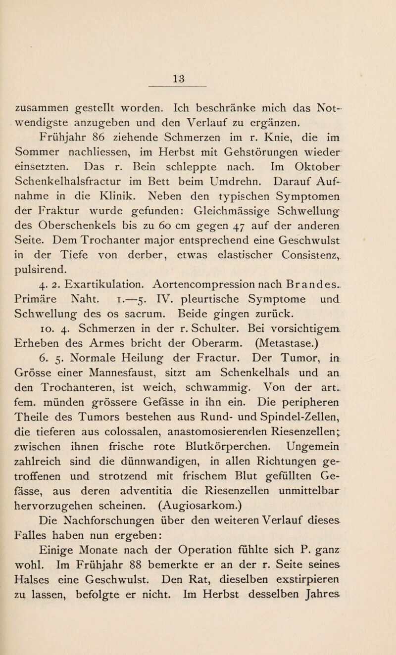 zusammen gestellt worden. Ich beschränke mich das Not¬ wendigste anzugeben und den Verlauf zu ergänzen. Frühjahr 86 ziehende Schmerzen im r. Knie, die im Sommer nachliessen, im Herbst mit Gehstörungen wieder einsetzten. Das r. Bein schleppte nach. Im Oktober Schenkelhalsfractur im Bett beim Umdrehn. Darauf Auf¬ nahme in die Klinik. Neben den typischen Symptomen der Fraktur wurde gefunden: Gleichmässige Schwellung des Oberschenkels bis zu 60 cm gegen 47 auf der anderen Seite. Dem Trochanter major entsprechend eine Geschwulst in der Tiefe von derber, etwas elastischer Consistenz,, pulsirend. 4. 2. Exartikulation. Aortencompression nach Brandes,. Primäre Naht. 1.—5. IV. pleurtische Symptome und Schwellung des os sacrum. Beide gingen zurück. 10. 4. Schmerzen in der r. Schulter. Bei vorsichtigem Erheben des Armes bricht der Oberarm. (Metastase.) 6. 5. Normale Heilung der Fractur. Der Tumor, in Grösse einer Mannesfaust, sitzt am Schenkelhals und an den Trochanteren, ist weich, schwammig. Von der aru fern, münden grössere Gefässe in ihn ein. Die peripheren Theile des Tumors bestehen aus Rund- und Spindel-Zellen, die tieferen aus colossalen, anastomosierenden Riesenzellen; zwischen ihnen frische rote Blutkörperchen. Ungemein zahlreich sind die dünnwandigen, in allen Richtungen ge¬ troffenen und strotzend mit frischem Blut gefüllten Ge¬ fässe, aus deren adventitia die Riesenzellen unmittelbar hervorzugehen scheinen. (Augiosarkom.) Die Nachforschungen über den weiteren Verlauf dieses- Falles haben nun ergeben: Einige Monate nach der Operation fühlte sich P. ganz wohl. Im Frühjahr 88 bemerkte er an der r. Seite seines Halses eine Geschwulst. Den Rat, dieselben exstirpieren zu lassen, befolgte er nicht. Im Herbst desselben Jahres