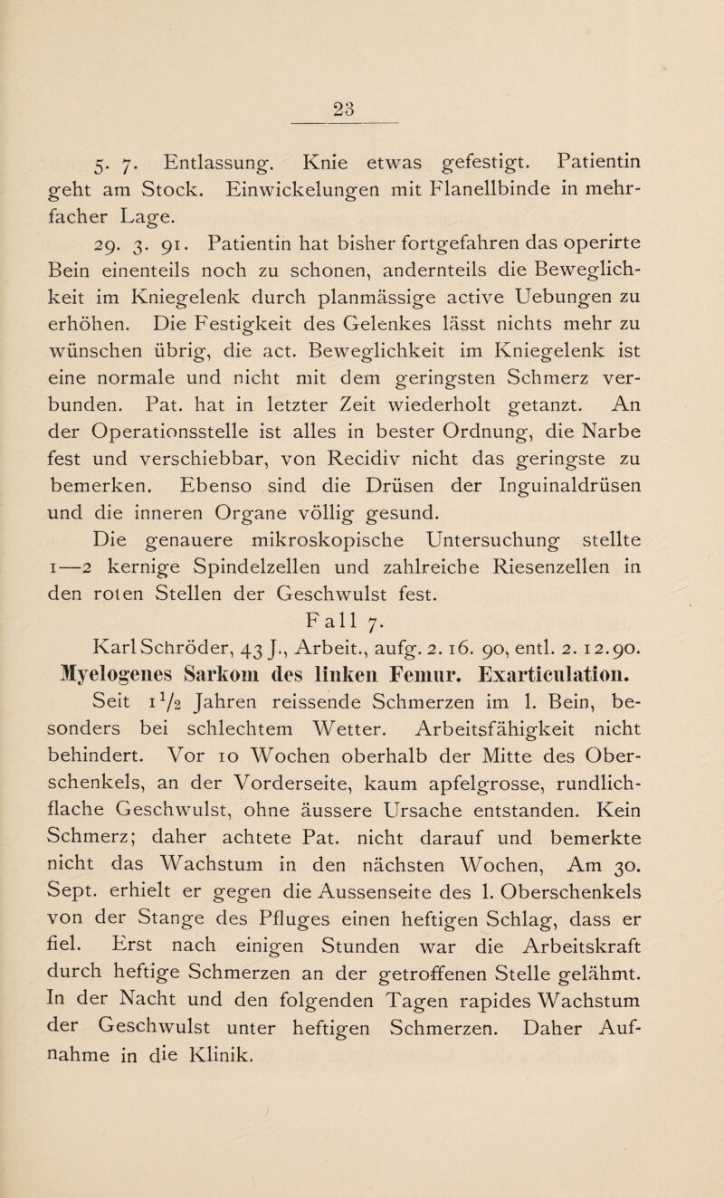 5* 7- Entlassung. Knie etwas gefestigt. Patientin geht am Stock. Einwickelungen mit PÜanellbinde in mehr¬ facher Lage. 29. 3. 91. Patientin hat bisher fortgefahren das operirte Bein einenteils noch zu schonen, andernteils die Beweglich¬ keit im Kniegelenk durch planmässige active Uebungen zu erhöhen. Die Festigkeit des Gelenkes lässt nichts mehr zu wünschen übrig, die act. Beweglichkeit im Kniegelenk ist eine normale und nicht mit dem geringsten Schmerz ver¬ bunden. Pat. hat in letzter Zeit wiederholt getanzt. An der Operationsstelle ist alles in bester Ordnung, die Narbe fest und verschiebbar, von Recidiv nicht das geringste zu bemerken. Ebenso sind die Drüsen der Inguinaldrüsen und die inneren Organe völlig gesund. Die genauere mikroskopische Untersuchung stellte 1—2 kernige Spindelzellen und zahlreiche Riesenzellen in den roten Stellen der Geschwulst fest. Fall 7. Karl Schröder, 43 J., Arbeit., aufg. 2. 16. 90, entl. 2. 12.90. Myelogenes Sarkom des linken Femur. Exarticnlation. Seit D/2 Jahren reissende Schmerzen im 1. Bein, be¬ sonders bei schlechtem Wetter. Arbeitsfähigkeit nicht behindert. Vor 10 Wochen oberhalb der Mitte des Ober¬ schenkels, an der Vorderseite, kaum apfelgrosse, rundlich¬ flache Geschwulst, ohne äussere Ursache entstanden. Kein Schmerz; daher achtete Pat. nicht darauf und bemerkte nicht das Wachstum in den nächsten Wochen, Am 30. Sept. erhielt er gegen die Aussenseite des 1. Oberschenkels von der Stange des Pfluges einen heftigen Schlag, dass er fiel. Erst nach einigen Stunden war die Arbeitskraft durch heftige Schmerzen an der getroffenen Stelle gelähmt. In der Nacht und den folgenden Tagen rapides Wachstum der Geschwulst unter heftigen Schmerzen. Daher Auf¬ nahme in die Klinik.