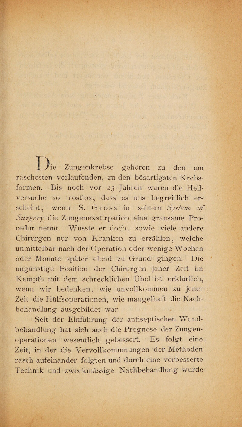 I3ie Zungenkrebse gehören zu den am raschesten verlaufenden, zu den bösartigsten Krebs¬ formen. Bis noch vor 25 Jahren waren die Heil¬ versuche so trostlos, dass es uns begreiflich er¬ scheint, wenn S. Gross in seinem System of Su7'gery die Zungenexstirpation eine grausame Pro- cedur nennt. Wusste er doch, sowie viele andere Chirurgen nur von Kranken zu erzählen, welche unmittelbar nach der Operation oder wenige Wochen oder Monate später elend zu Grund gingen. Die ungünstige Position der Chirurgen jener Zeit im Kampfe mit dem schrecklichen Übel ist erklärlich, wenn wir bedenken, wie unvollkommen zu jener Zeit die Hülfsoperationen, wie mangelhaft die Nach¬ behandlung ausgebildet war. Seit der Einführung der antiseptischen AVund- behandlung hat sich auch die Prognose der Zungen¬ operationen wesentlich gebessert. Es folgt eine ( Zeit, in der die Vervollkommnungen der Methoden rasch aufeinander folgten und durch eine verbesserte Technik und zweckmässige Nachbehandlung wurde