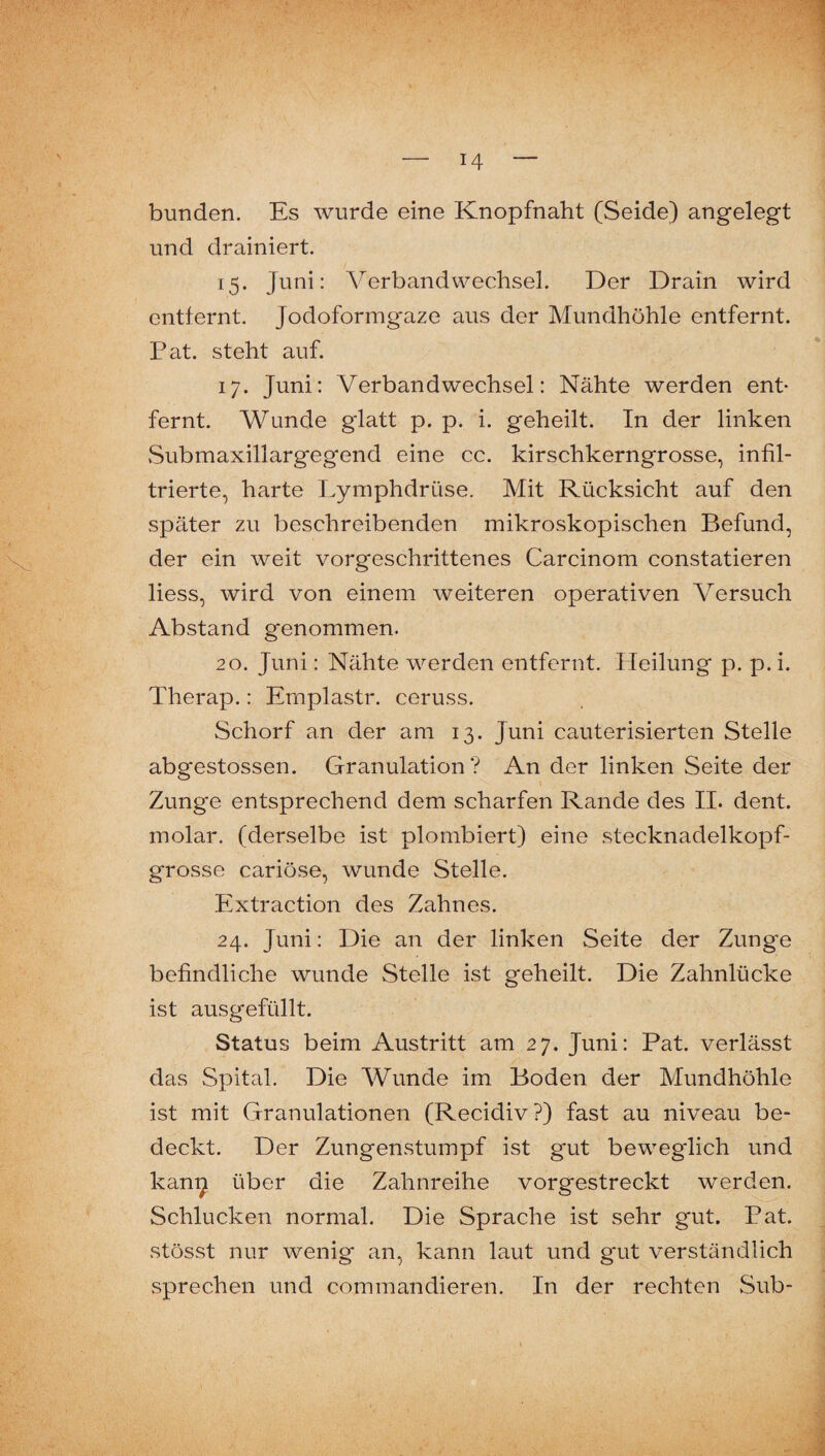 bunden. Es wurde eine Knopfnaht (Seide) angelegt und drainiert. 15. Juni: Verbandwechsel. Der Drain wird entfernt. Jodoformgaze aus der Mundhöhle entfernt. Pat. steht auf. 17. Juni: Verbandwechsel: Nähte werden ent¬ fernt. Wunde glatt p. p. i. geheilt. In der linken vSubmaxillargegend eine cc. kirschkerngrosse, infil¬ trierte, harte Lymphdrüse. Mit Rücksicht auf den später zu beschreibenden mikroskopischen Befund, der ein weit vorgeschrittenes Carcinom constatieren liess, wird von einem weiteren operativen Versuch Abstand genommen. 20. Juni: Nähte werden entfernt. Heilung p. p. i. Therap.: Emplastr. ceruss. Schorf an der am 13. Juni cauterisierten Stelle abgestossen. Granulation? An der linken Seite der Zunge entsprechend dem scharfen Rande des II. dent. molar, (derselbe ist plombiert) eine stecknadelkopf¬ grosse cariöse, wunde Stelle. Extraction des Zahnes. 24. Juni: Die an der linken Seite der Zunge befindliche wunde Stelle ist geheilt. Die Zahnlücke ist ausgefüllt. Status beim Austritt am 27. Juni: Pat. verlässt das Spital. Die Wunde im Boden der Mundhöhle ist mit Granulationen (Recidiv?) fast au niveau be¬ deckt. Der Zungenstumpf ist gut beweglich und kan^ über die Zahnreihe vorgestreckt werden. Schlucken normal. Die Sprache ist sehr gut. Pat. stösst nur wenig an, kann laut und gut verständlich sprechen und commandieren. In der rechten Sub-